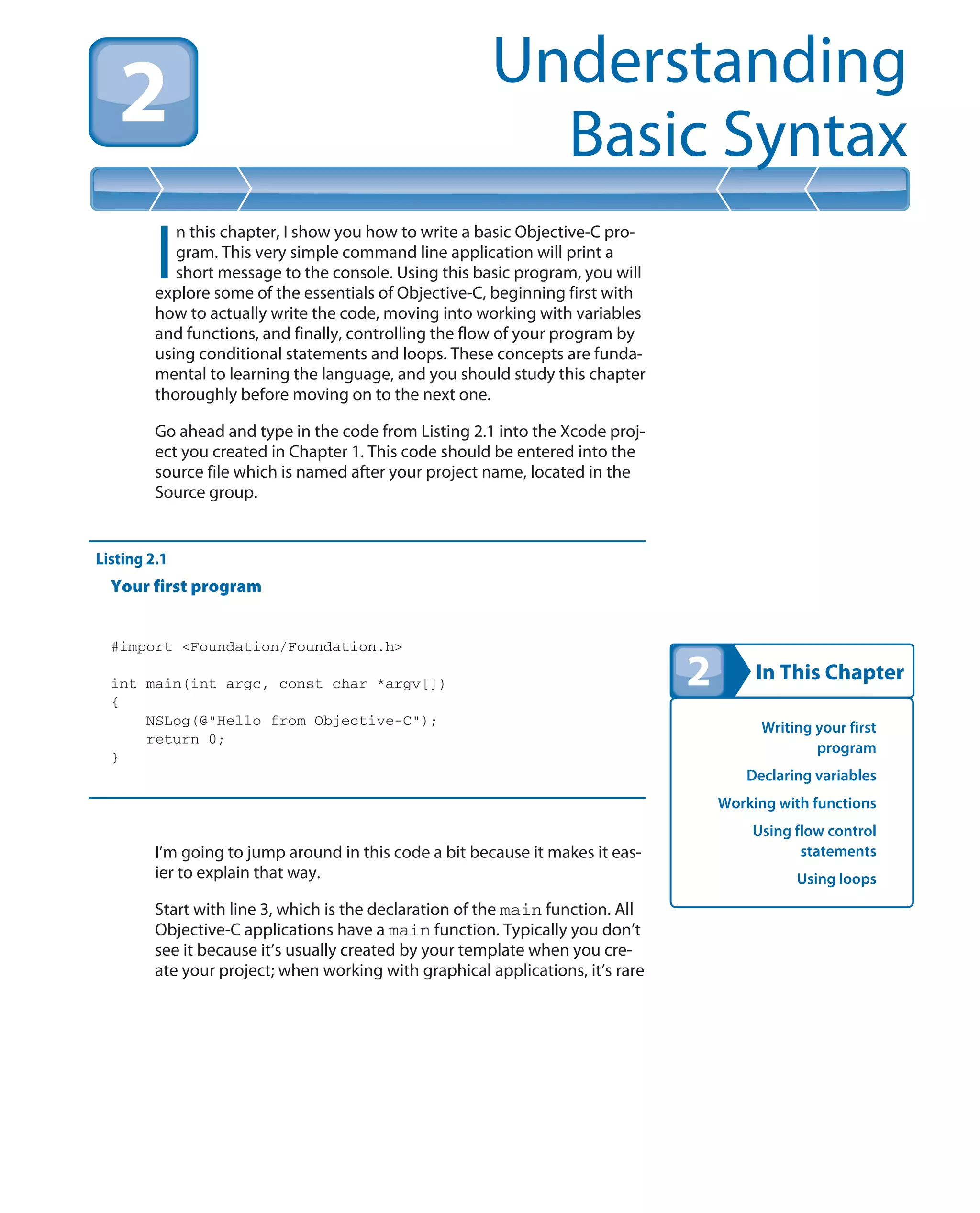 In This Chapter
Understanding
Basic Syntax
Writing your first
program
Declaring variables
Working with functions
Using flow control
statements
Using loops
I
n this chapter, I show you how to write a basic Objective-C pro-
gram. This very simple command line application will print a
short message to the console. Using this basic program, you will
explore some of the essentials of Objective-C, beginning first with
how to actually write the code, moving into working with variables
and functions, and finally, controlling the flow of your program by
using conditional statements and loops. These concepts are funda-
mental to learning the language, and you should study this chapter
thoroughly before moving on to the next one.
Go ahead and type in the code from Listing 2.1 into the Xcode proj-
ect you created in Chapter 1. This code should be entered into the
source file which is named after your project name, located in the
Source group.
Listing 2.1
Your first program
#import <Foundation/Foundation.h>
int main(int argc, const char *argv[])
{
NSLog(@”Hello from Objective-C”);
return 0;
}
I’m going to jump around in this code a bit because it makes it eas-
ier to explain that way.
Start with line 3, which is the declaration of the main function. All
Objective-C applications have a main function. Typically you don’t
see it because it’s usually created by your template when you cre-
ate your project; when working with graphical applications, it’s rare
 