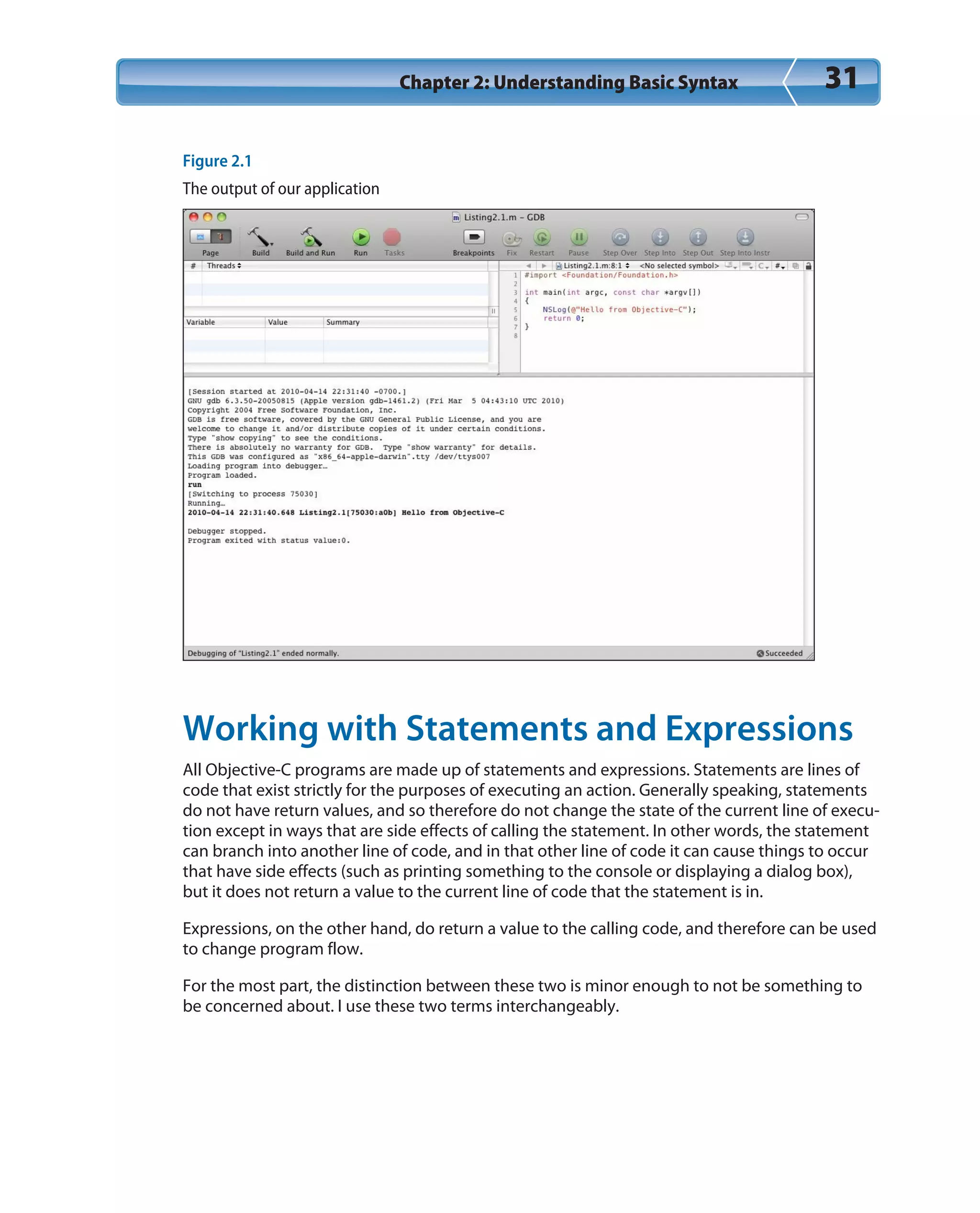 Chapter 2: Understanding Basic Syntax 31
Figure 2.1
The output of our application
Working with Statements and Expressions
All Objective-C programs are made up of statements and expressions. Statements are lines of
code that exist strictly for the purposes of executing an action. Generally speaking, statements
do not have return values, and so therefore do not change the state of the current line of execu-
tion except in ways that are side effects of calling the statement. In other words, the statement
can branch into another line of code, and in that other line of code it can cause things to occur
that have side effects (such as printing something to the console or displaying a dialog box),
but it does not return a value to the current line of code that the statement is in.
Expressions, on the other hand, do return a value to the calling code, and therefore can be used
to change program flow.
For the most part, the distinction between these two is minor enough to not be something to
be concerned about. I use these two terms interchangeably.
 