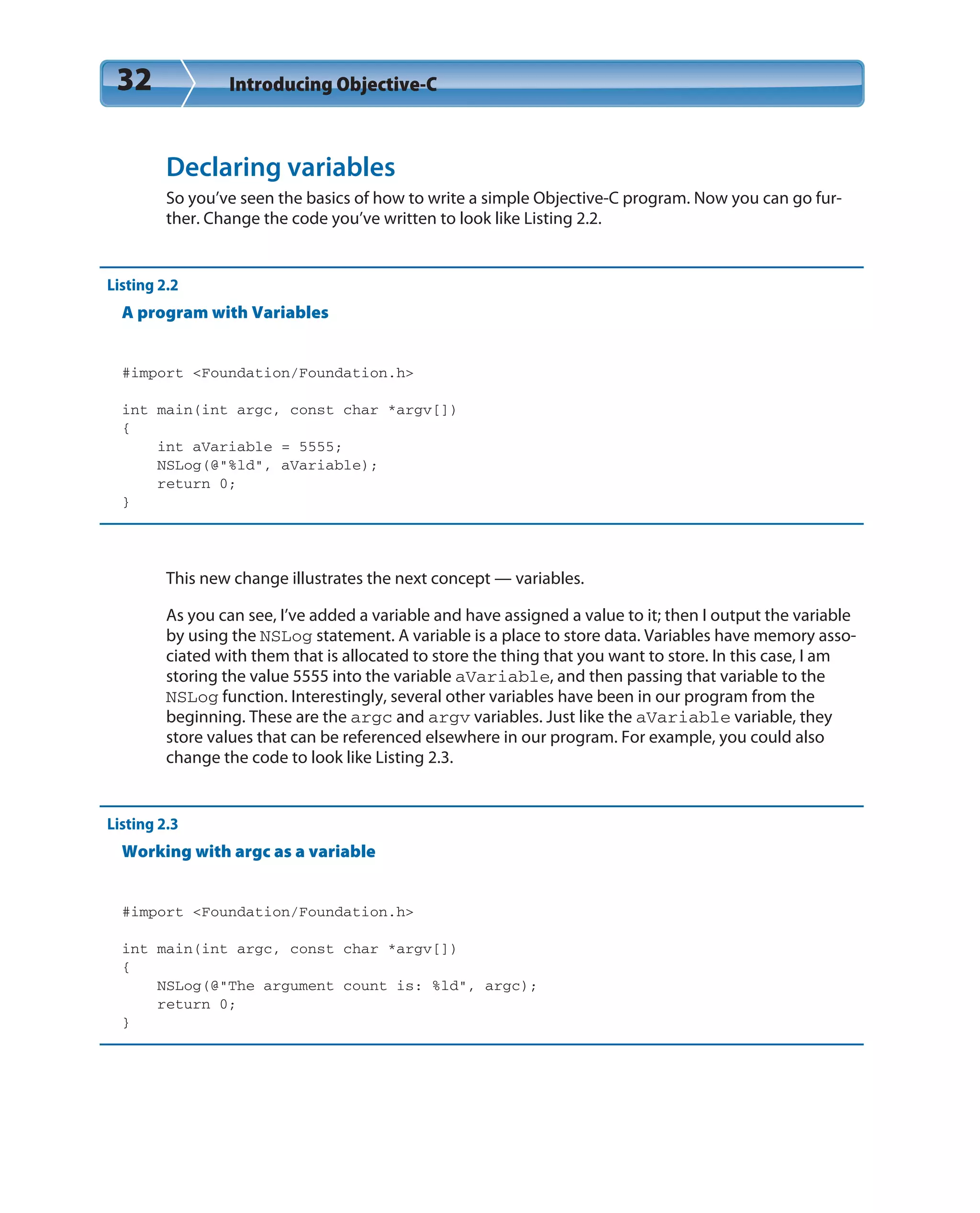 32 Introducing Objective-C
Declaring variables
So you’ve seen the basics of how to write a simple Objective-C program. Now you can go fur-
ther. Change the code you’ve written to look like Listing 2.2.
Listing 2.2
A program with Variables
#import <Foundation/Foundation.h>
int main(int argc, const char *argv[])
{
int aVariable = 5555;
NSLog(@”%ld”, aVariable);
return 0;
}
This new change illustrates the next concept — variables.
As you can see, I’ve added a variable and have assigned a value to it; then I output the variable
by using the NSLog statement. A variable is a place to store data. Variables have memory asso-
ciated with them that is allocated to store the thing that you want to store. In this case, I am
storing the value 5555 into the variable aVariable, and then passing that variable to the
NSLog function. Interestingly, several other variables have been in our program from the
beginning. These are the argc and argv variables. Just like the aVariable variable, they
store values that can be referenced elsewhere in our program. For example, you could also
change the code to look like Listing 2.3.
Listing 2.3
Working with argc as a variable
#import <Foundation/Foundation.h>
int main(int argc, const char *argv[])
{
NSLog(@”The argument count is: %ld”, argc);
return 0;
}
 