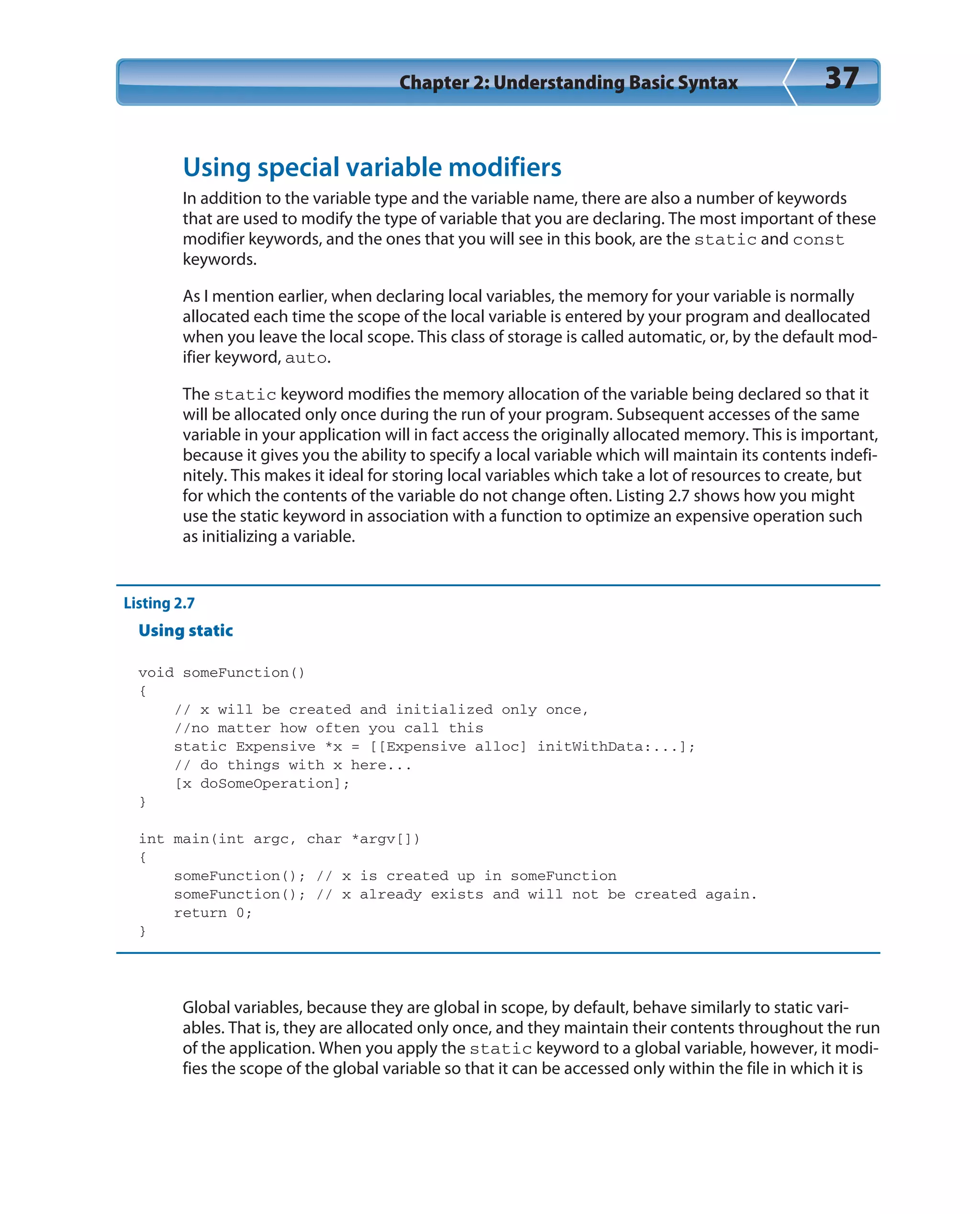 Chapter 2: Understanding Basic Syntax 37
Using special variable modifiers
In addition to the variable type and the variable name, there are also a number of keywords
that are used to modify the type of variable that you are declaring. The most important of these
modifier keywords, and the ones that you will see in this book, are the static and const
keywords.
As I mention earlier, when declaring local variables, the memory for your variable is normally
allocated each time the scope of the local variable is entered by your program and deallocated
when you leave the local scope. This class of storage is called automatic, or, by the default mod-
ifier keyword, auto.
The static keyword modifies the memory allocation of the variable being declared so that it
will be allocated only once during the run of your program. Subsequent accesses of the same
variable in your application will in fact access the originally allocated memory. This is important,
because it gives you the ability to specify a local variable which will maintain its contents indefi-
nitely. This makes it ideal for storing local variables which take a lot of resources to create, but
for which the contents of the variable do not change often. Listing 2.7 shows how you might
use the static keyword in association with a function to optimize an expensive operation such
as initializing a variable.
Listing 2.7
Using static
void someFunction()
{
// x will be created and initialized only once,
//no matter how often you call this
static Expensive *x = [[Expensive alloc] initWithData:...];
// do things with x here...
[x doSomeOperation];
}
int main(int argc, char *argv[])
{
someFunction(); // x is created up in someFunction
someFunction(); // x already exists and will not be created again.
return 0;
}
Global variables, because they are global in scope, by default, behave similarly to static vari-
ables. That is, they are allocated only once, and they maintain their contents throughout the run
of the application. When you apply the static keyword to a global variable, however, it modi-
fies the scope of the global variable so that it can be accessed only within the file in which it is
 