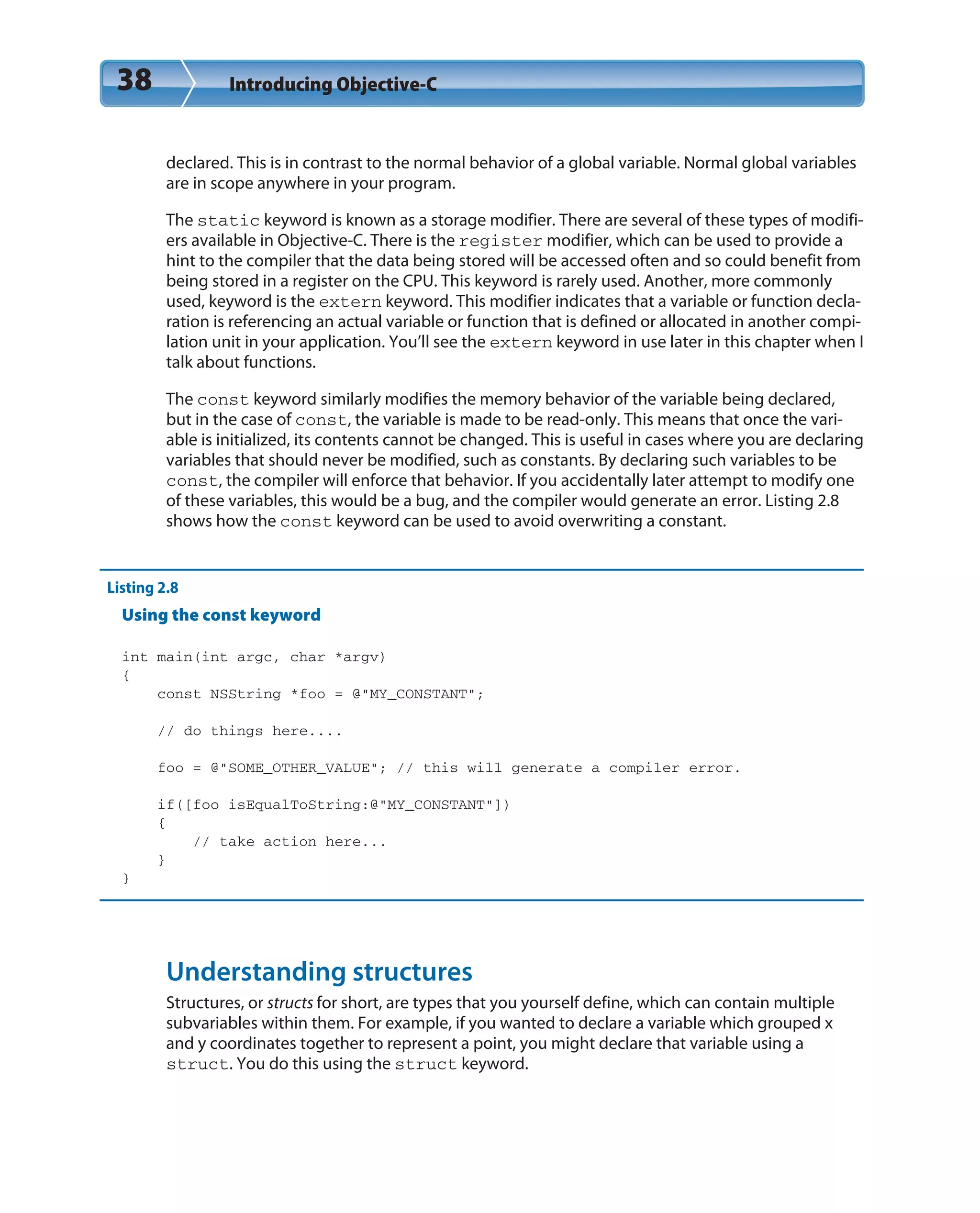 38 Introducing Objective-C
declared. This is in contrast to the normal behavior of a global variable. Normal global variables
are in scope anywhere in your program.
The static keyword is known as a storage modifier. There are several of these types of modifi-
ers available in Objective-C. There is the register modifier, which can be used to provide a
hint to the compiler that the data being stored will be accessed often and so could benefit from
being stored in a register on the CPU. This keyword is rarely used. Another, more commonly
used, keyword is the extern keyword. This modifier indicates that a variable or function decla-
ration is referencing an actual variable or function that is defined or allocated in another compi-
lation unit in your application. You’ll see the extern keyword in use later in this chapter when I
talk about functions.
The const keyword similarly modifies the memory behavior of the variable being declared,
but in the case of const, the variable is made to be read-only. This means that once the vari-
able is initialized, its contents cannot be changed. This is useful in cases where you are declaring
variables that should never be modified, such as constants. By declaring such variables to be
const, the compiler will enforce that behavior. If you accidentally later attempt to modify one
of these variables, this would be a bug, and the compiler would generate an error. Listing 2.8
shows how the const keyword can be used to avoid overwriting a constant.
Listing 2.8
Using the const keyword
int main(int argc, char *argv)
{
const NSString *foo = @”MY_CONSTANT”;
// do things here....
foo = @”SOME_OTHER_VALUE”; // this will generate a compiler error.
if([foo isEqualToString:@”MY_CONSTANT”])
{
// take action here...
}
}
Understanding structures
Structures, or structs for short, are types that you yourself define, which can contain multiple
subvariables within them. For example, if you wanted to declare a variable which grouped x
and y coordinates together to represent a point, you might declare that variable using a
struct. You do this using the struct keyword.
 