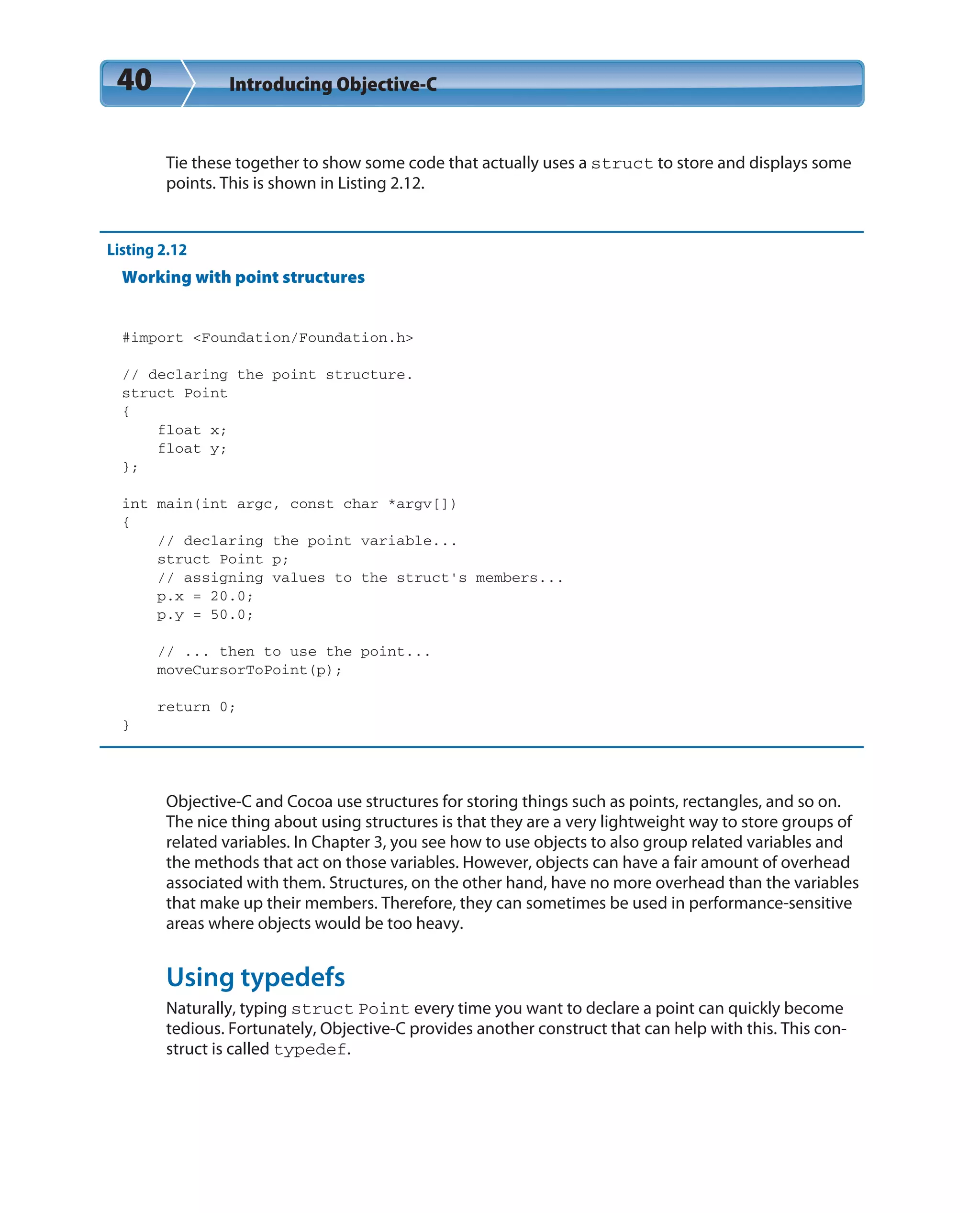 40 Introducing Objective-C
Tie these together to show some code that actually uses a struct to store and displays some
points. This is shown in Listing 2.12.
Listing 2.12
Working with point structures
#import <Foundation/Foundation.h>
// declaring the point structure.
struct Point
{
float x;
float y;
};
int main(int argc, const char *argv[])
{
// declaring the point variable...
struct Point p;
// assigning values to the struct’s members...
p.x = 20.0;
p.y = 50.0;
// ... then to use the point...
moveCursorToPoint(p);
return 0;
}
Objective-C and Cocoa use structures for storing things such as points, rectangles, and so on.
The nice thing about using structures is that they are a very lightweight way to store groups of
related variables. In Chapter 3, you see how to use objects to also group related variables and
the methods that act on those variables. However, objects can have a fair amount of overhead
associated with them. Structures, on the other hand, have no more overhead than the variables
that make up their members. Therefore, they can sometimes be used in performance-sensitive
areas where objects would be too heavy.
Using typedefs
Naturally, typing struct Point every time you want to declare a point can quickly become
tedious. Fortunately, Objective-C provides another construct that can help with this. This con-
struct is called typedef.
 