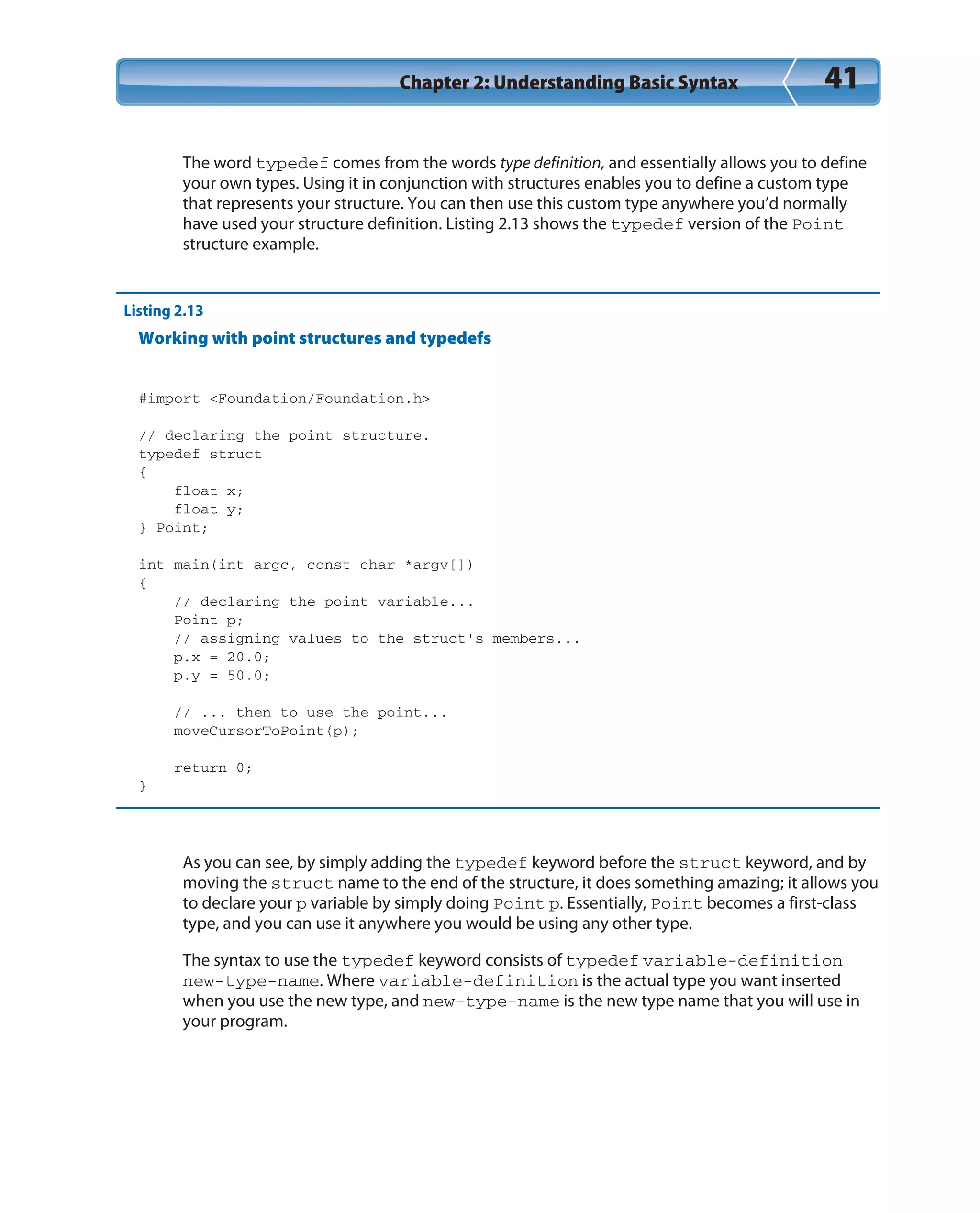 Chapter 2: Understanding Basic Syntax 41
The word typedef comes from the words type definition, and essentially allows you to define
your own types. Using it in conjunction with structures enables you to define a custom type
that represents your structure. You can then use this custom type anywhere you’d normally
have used your structure definition. Listing 2.13 shows the typedef version of the Point
structure example.
Listing 2.13
Working with point structures and typedefs
#import <Foundation/Foundation.h>
// declaring the point structure.
typedef struct
{
float x;
float y;
} Point;
int main(int argc, const char *argv[])
{
// declaring the point variable...
Point p;
// assigning values to the struct’s members...
p.x = 20.0;
p.y = 50.0;
// ... then to use the point...
moveCursorToPoint(p);
return 0;
}
As you can see, by simply adding the typedef keyword before the struct keyword, and by
moving the struct name to the end of the structure, it does something amazing; it allows you
to declare your p variable by simply doing Point p. Essentially, Point becomes a first-class
type, and you can use it anywhere you would be using any other type.
The syntax to use the typedef keyword consists of typedef variable-definition
new-type-name. Where variable-definition is the actual type you want inserted
when you use the new type, and new-type-name is the new type name that you will use in
your program.
 