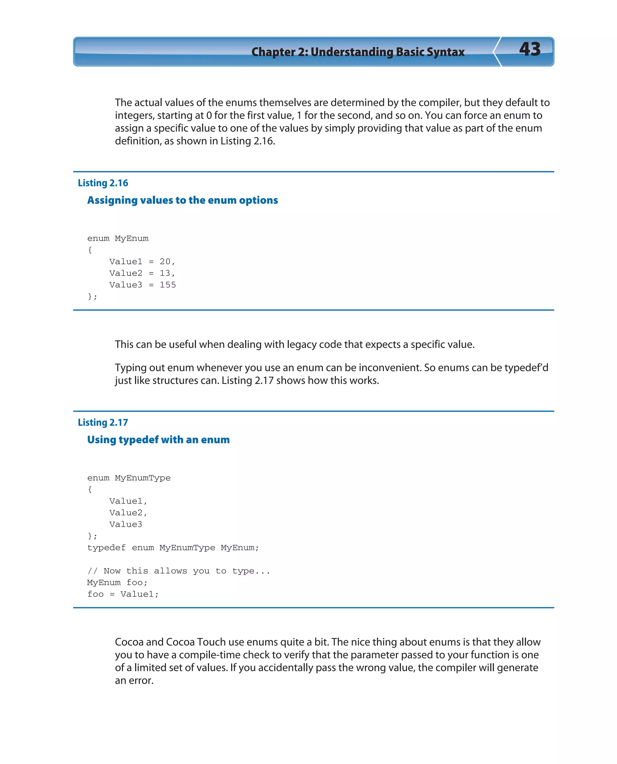 Chapter 2: Understanding Basic Syntax 43
The actual values of the enums themselves are determined by the compiler, but they default to
integers, starting at 0 for the first value, 1 for the second, and so on. You can force an enum to
assign a specific value to one of the values by simply providing that value as part of the enum
definition, as shown in Listing 2.16.
Listing 2.16
Assigning values to the enum options
enum MyEnum
{
Value1 = 20,
Value2 = 13,
Value3 = 155
};
This can be useful when dealing with legacy code that expects a specific value.
Typing out enum whenever you use an enum can be inconvenient. So enums can be typedef’d
just like structures can. Listing 2.17 shows how this works.
Listing 2.17
Using typedef with an enum
enum MyEnumType
{
Value1,
Value2,
Value3
};
typedef enum MyEnumType MyEnum;
// Now this allows you to type...
MyEnum foo;
foo = Value1;
Cocoa and Cocoa Touch use enums quite a bit. The nice thing about enums is that they allow
you to have a compile-time check to verify that the parameter passed to your function is one
of a limited set of values. If you accidentally pass the wrong value, the compiler will generate
an error.
 