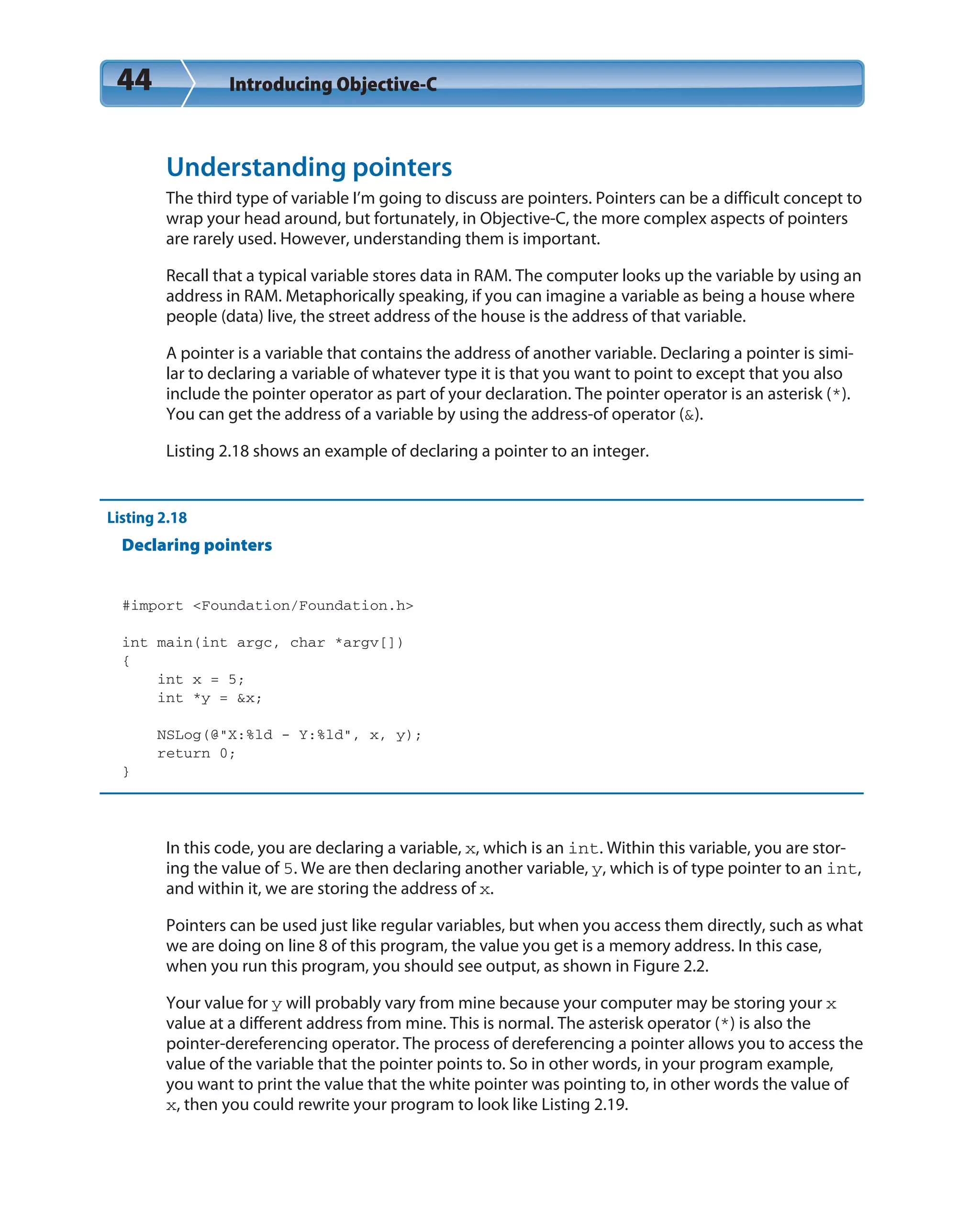 44 Introducing Objective-C
Understanding pointers
The third type of variable I’m going to discuss are pointers. Pointers can be a difficult concept to
wrap your head around, but fortunately, in Objective-C, the more complex aspects of pointers
are rarely used. However, understanding them is important.
Recall that a typical variable stores data in RAM. The computer looks up the variable by using an
address in RAM. Metaphorically speaking, if you can imagine a variable as being a house where
people (data) live, the street address of the house is the address of that variable.
A pointer is a variable that contains the address of another variable. Declaring a pointer is simi-
lar to declaring a variable of whatever type it is that you want to point to except that you also
include the pointer operator as part of your declaration. The pointer operator is an asterisk (*).
You can get the address of a variable by using the address-of operator (&).
Listing 2.18 shows an example of declaring a pointer to an integer.
Listing 2.18
Declaring pointers
#import <Foundation/Foundation.h>
int main(int argc, char *argv[])
{
int x = 5;
int *y = &x;
NSLog(@“X:%ld - Y:%ld”, x, y);
return 0;
}
In this code, you are declaring a variable, x, which is an int. Within this variable, you are stor-
ing the value of 5. We are then declaring another variable, y, which is of type pointer to an int,
and within it, we are storing the address of x.
Pointers can be used just like regular variables, but when you access them directly, such as what
we are doing on line 8 of this program, the value you get is a memory address. In this case,
when you run this program, you should see output, as shown in Figure 2.2.
Your value for y will probably vary from mine because your computer may be storing your x
value at a different address from mine. This is normal. The asterisk operator (*) is also the
pointer-dereferencing operator. The process of dereferencing a pointer allows you to access the
value of the variable that the pointer points to. So in other words, in your program example,
you want to print the value that the white pointer was pointing to, in other words the value of
x, then you could rewrite your program to look like Listing 2.19.
 