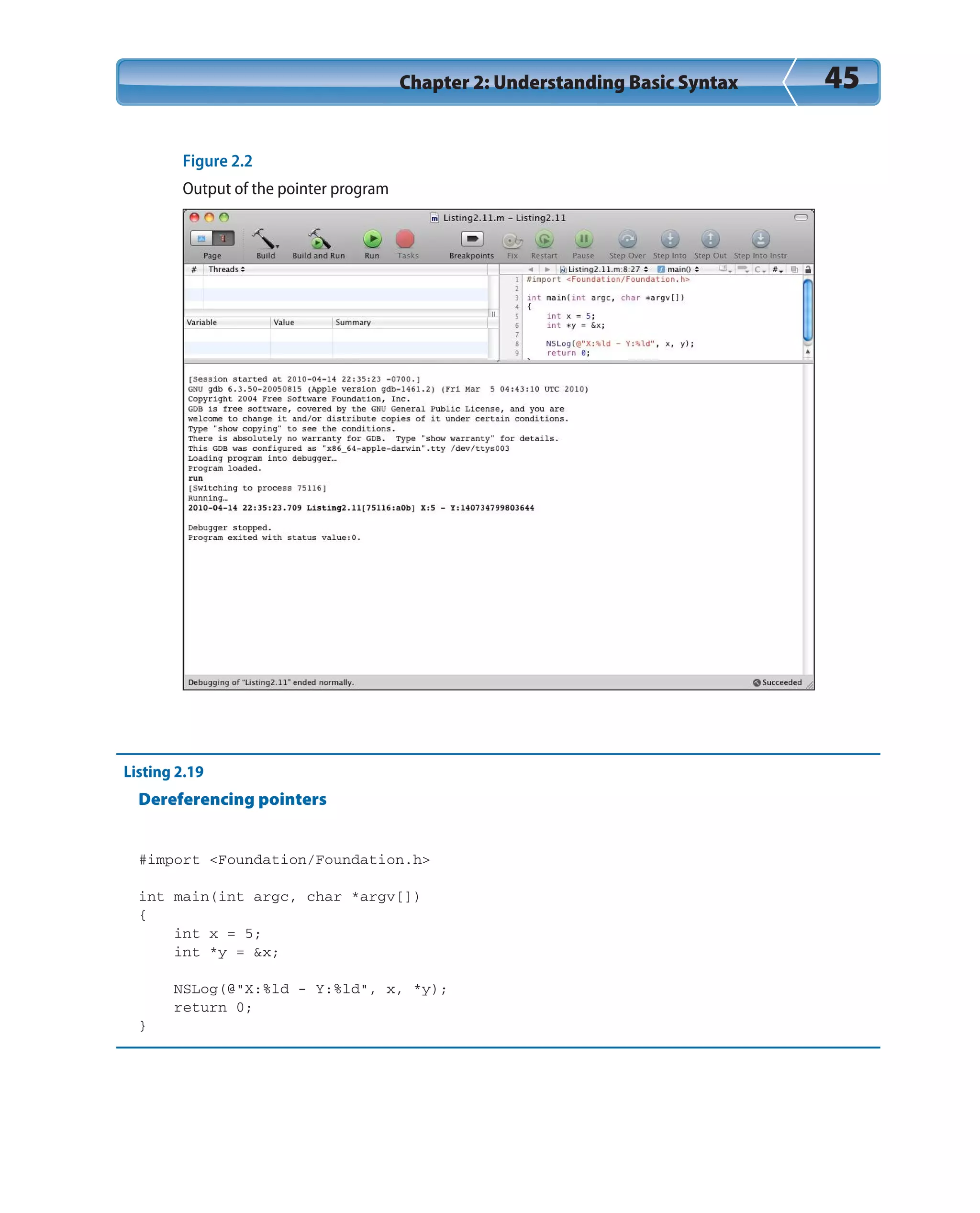 Chapter 2: Understanding Basic Syntax 45
Figure 2.2
Output of the pointer program
Listing 2.19
Dereferencing pointers
#import <Foundation/Foundation.h>
int main(int argc, char *argv[])
{
int x = 5;
int *y = &x;
NSLog(@“X:%ld - Y:%ld”, x, *y);
return 0;
}
 