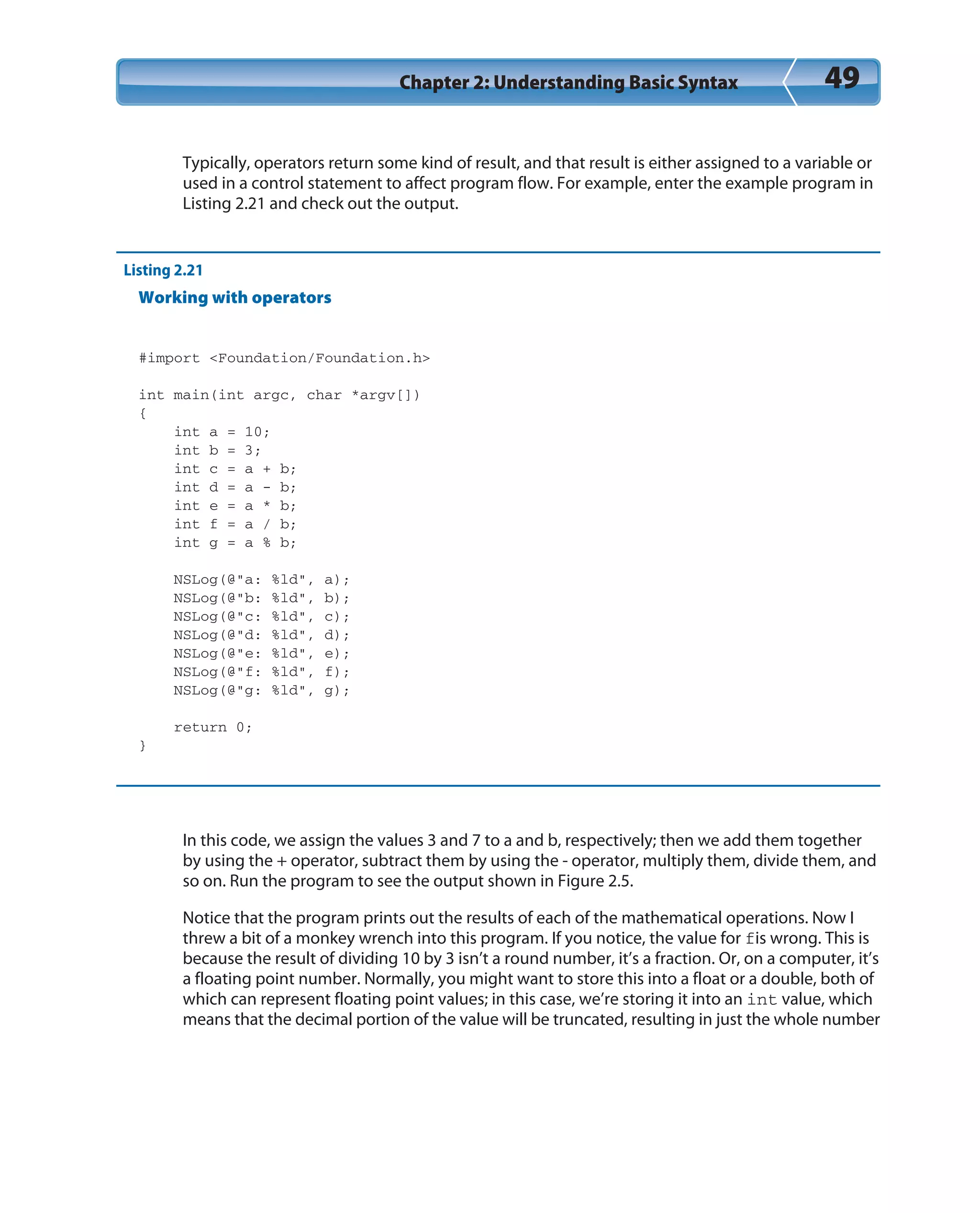 Chapter 2: Understanding Basic Syntax 49
Typically, operators return some kind of result, and that result is either assigned to a variable or
used in a control statement to affect program flow. For example, enter the example program in
Listing 2.21 and check out the output.
Listing 2.21
Working with operators
#import <Foundation/Foundation.h>
int main(int argc, char *argv[])
{
int a = 10;
int b = 3;
int c = a + b;
int d = a - b;
int e = a * b;
int f = a / b;
int g = a % b;
NSLog(@”a: %ld”, a);
NSLog(@”b: %ld”, b);
NSLog(@”c: %ld”, c);
NSLog(@”d: %ld”, d);
NSLog(@”e: %ld”, e);
NSLog(@”f: %ld”, f);
NSLog(@”g: %ld”, g);
return 0;
}
In this code, we assign the values 3 and 7 to a and b, respectively; then we add them together
by using the + operator, subtract them by using the - operator, multiply them, divide them, and
so on. Run the program to see the output shown in Figure 2.5.
Notice that the program prints out the results of each of the mathematical operations. Now I
threw a bit of a monkey wrench into this program. If you notice, the value for fis wrong. This is
because the result of dividing 10 by 3 isn’t a round number, it’s a fraction. Or, on a computer, it’s
a floating point number. Normally, you might want to store this into a float or a double, both of
which can represent floating point values; in this case, we’re storing it into an int value, which
means that the decimal portion of the value will be truncated, resulting in just the whole number
 