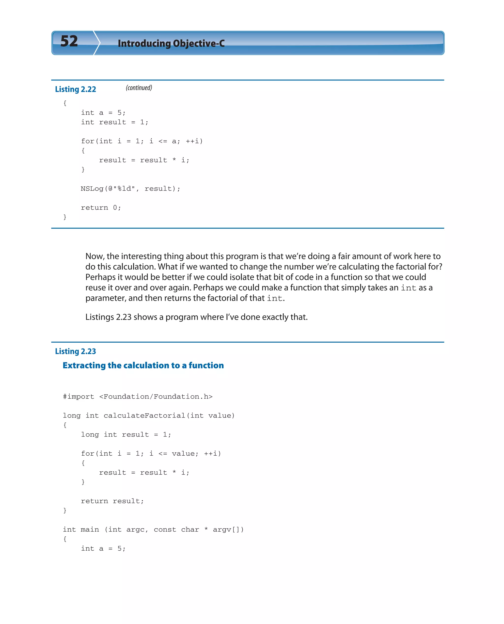 52 Introducing Objective-C
Listing 2.22 (continued)
{
int a = 5;
int result = 1;
for(int i = 1; i <= a; ++i)
{
result = result * i;
}
NSLog(@”%ld”, result);
return 0;
}
Now, the interesting thing about this program is that we’re doing a fair amount of work here to
do this calculation. What if we wanted to change the number we’re calculating the factorial for?
Perhaps it would be better if we could isolate that bit of code in a function so that we could
reuse it over and over again. Perhaps we could make a function that simply takes an int as a
parameter, and then returns the factorial of that int.
Listings 2.23 shows a program where I’ve done exactly that.
Listing 2.23
Extracting the calculation to a function
#import <Foundation/Foundation.h>
long int calculateFactorial(int value)
{
long int result = 1;
for(int i = 1; i <= value; ++i)
{
result = result * i;
}
return result;
}
int main (int argc, const char * argv[])
{
int a = 5;
 