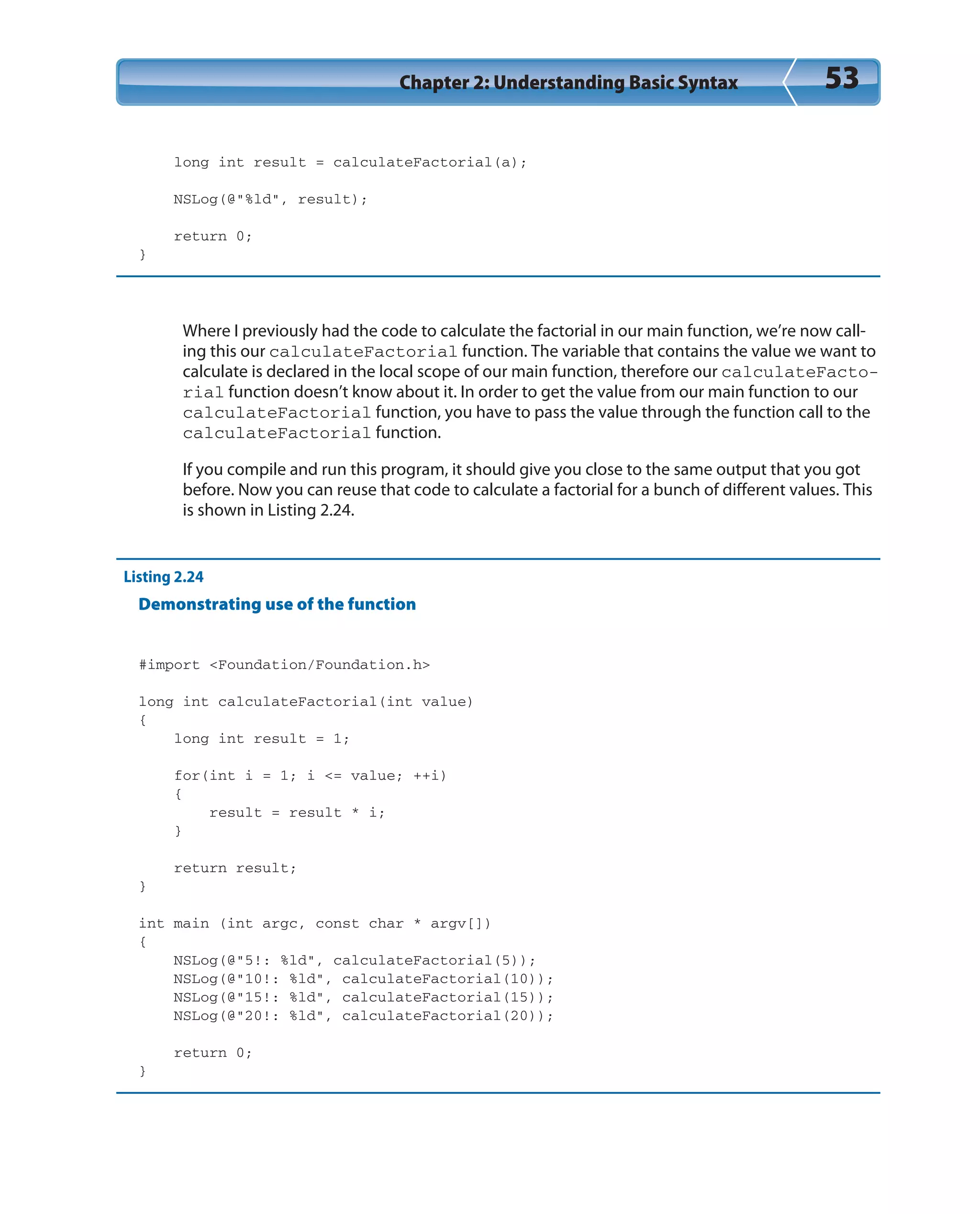 Chapter 2: Understanding Basic Syntax 53
long int result = calculateFactorial(a);
NSLog(@”%ld”, result);
return 0;
}
Where I previously had the code to calculate the factorial in our main function, we’re now call-
ing this our calculateFactorial function. The variable that contains the value we want to
calculate is declared in the local scope of our main function, therefore our calculateFacto-
rial function doesn’t know about it. In order to get the value from our main function to our
calculateFactorial function, you have to pass the value through the function call to the
calculateFactorial function.
If you compile and run this program, it should give you close to the same output that you got
before. Now you can reuse that code to calculate a factorial for a bunch of different values. This
is shown in Listing 2.24.
Listing 2.24
Demonstrating use of the function
#import <Foundation/Foundation.h>
long int calculateFactorial(int value)
{
long int result = 1;
for(int i = 1; i <= value; ++i)
{
result = result * i;
}
return result;
}
int main (int argc, const char * argv[])
{
NSLog(@”5!: %ld”, calculateFactorial(5));
NSLog(@”10!: %ld”, calculateFactorial(10));
NSLog(@”15!: %ld”, calculateFactorial(15));
NSLog(@”20!: %ld”, calculateFactorial(20));
return 0;
}
 