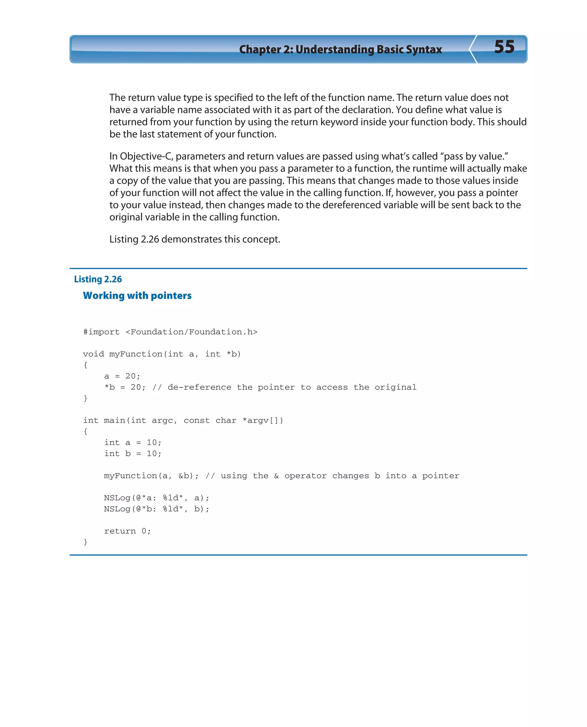 Chapter 2: Understanding Basic Syntax 55
The return value type is specified to the left of the function name. The return value does not
have a variable name associated with it as part of the declaration. You define what value is
returned from your function by using the return keyword inside your function body. This should
be the last statement of your function.
In Objective-C, parameters and return values are passed using what’s called “pass by value.”
What this means is that when you pass a parameter to a function, the runtime will actually make
a copy of the value that you are passing. This means that changes made to those values inside
of your function will not affect the value in the calling function. If, however, you pass a pointer
to your value instead, then changes made to the dereferenced variable will be sent back to the
original variable in the calling function.
Listing 2.26 demonstrates this concept.
Listing 2.26
Working with pointers
#import <Foundation/Foundation.h>
void myFunction(int a, int *b)
{
a = 20;
*b = 20; // de-reference the pointer to access the original
}
int main(int argc, const char *argv[])
{
int a = 10;
int b = 10;
myFunction(a, &b); // using the & operator changes b into a pointer
NSLog(@”a: %ld”, a);
NSLog(@”b: %ld”, b);
return 0;
}
 