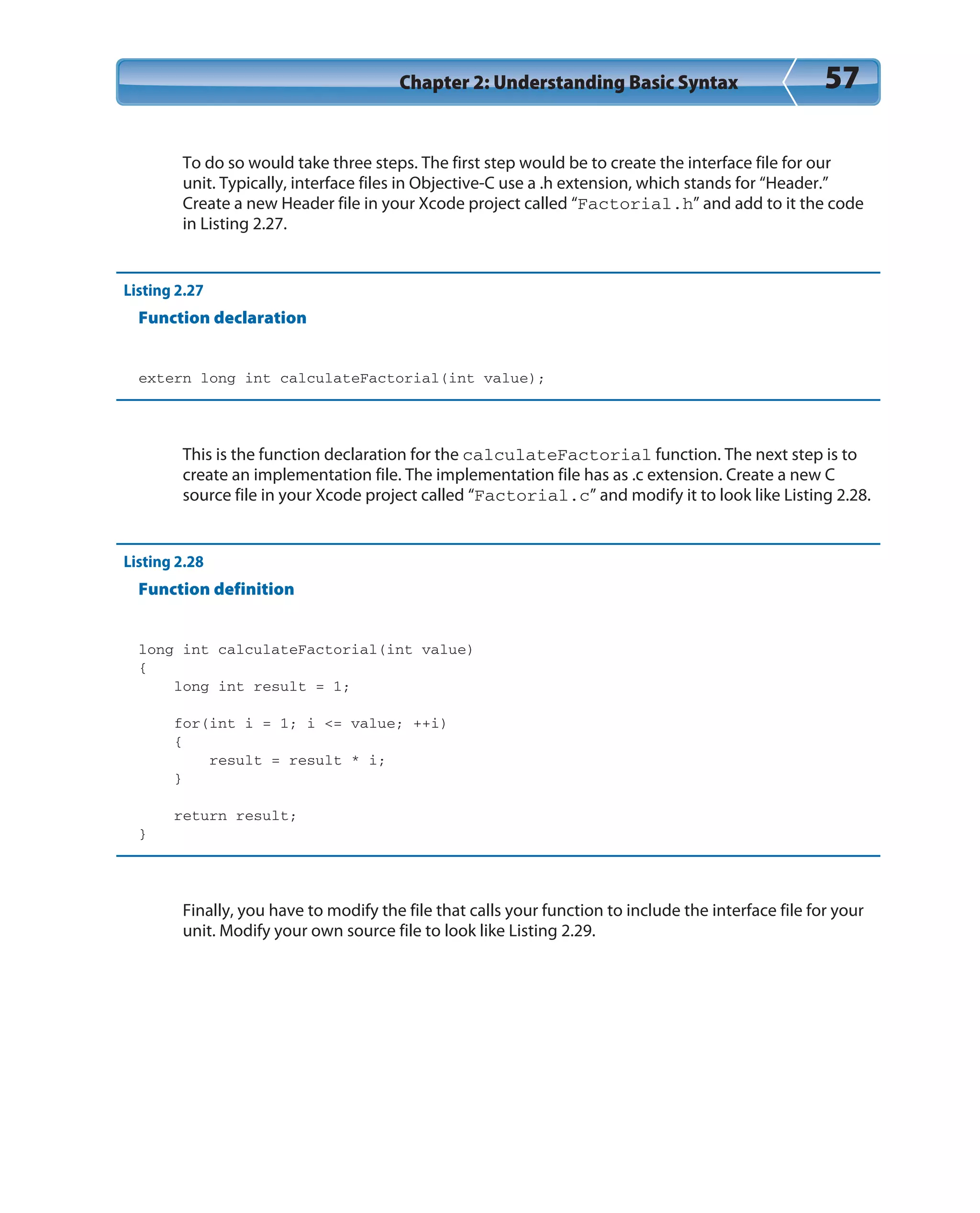 Chapter 2: Understanding Basic Syntax 57
To do so would take three steps. The first step would be to create the interface file for our
unit. Typically, interface files in Objective-C use a .h extension, which stands for “Header.”
Create a new Header file in your Xcode project called “Factorial.h” and add to it the code
in Listing 2.27.
Listing 2.27
Function declaration
extern long int calculateFactorial(int value);
This is the function declaration for the calculateFactorial function. The next step is to
create an implementation file. The implementation file has as .c extension. Create a new C
source file in your Xcode project called “Factorial.c” and modify it to look like Listing 2.28.
Listing 2.28
Function definition
long int calculateFactorial(int value)
{
long int result = 1;
for(int i = 1; i <= value; ++i)
{
result = result * i;
}
return result;
}
Finally, you have to modify the file that calls your function to include the interface file for your
unit. Modify your own source file to look like Listing 2.29.
 