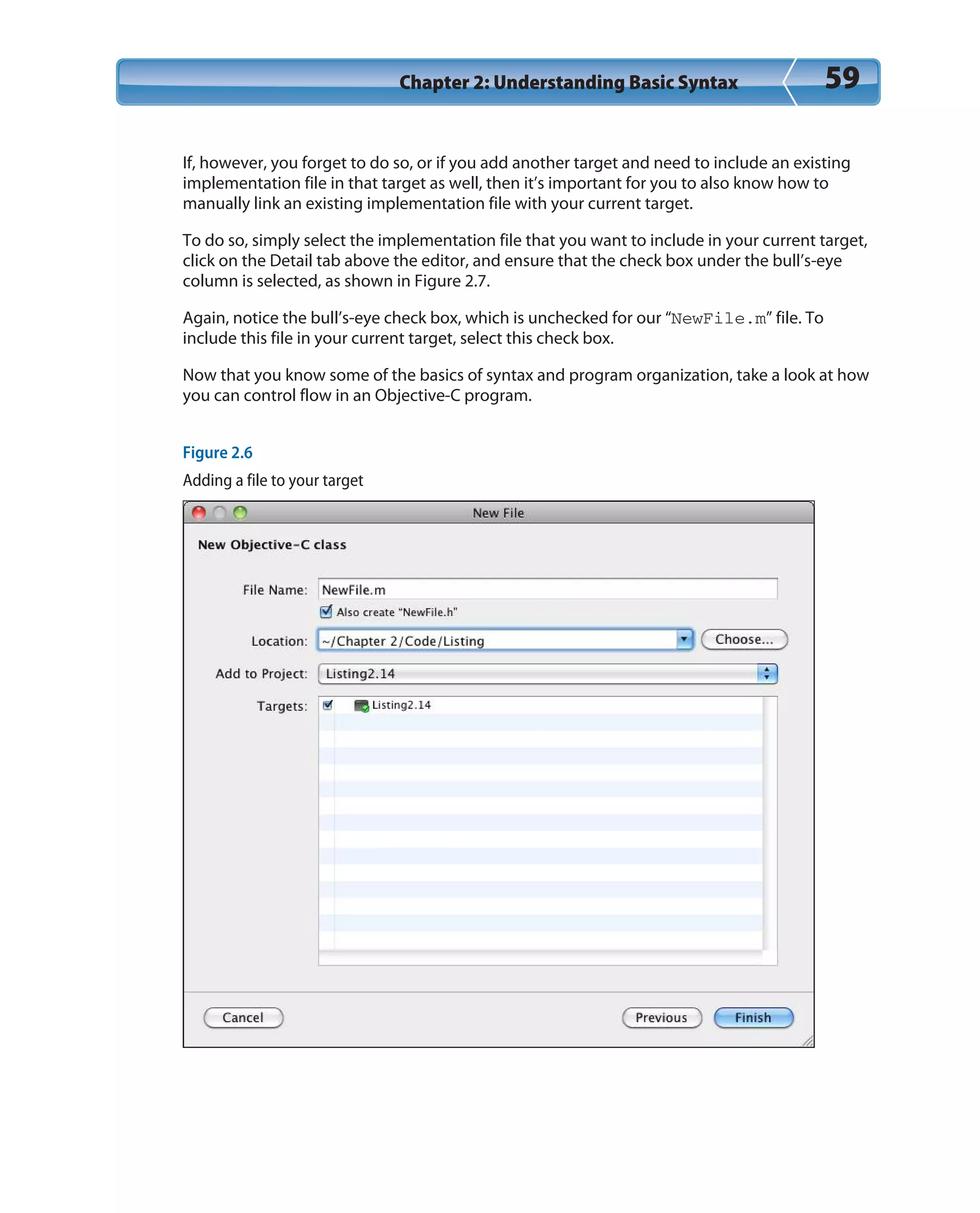 Chapter 2: Understanding Basic Syntax 59
If, however, you forget to do so, or if you add another target and need to include an existing
implementation file in that target as well, then it’s important for you to also know how to
manually link an existing implementation file with your current target.
To do so, simply select the implementation file that you want to include in your current target,
click on the Detail tab above the editor, and ensure that the check box under the bull’s-eye
column is selected, as shown in Figure 2.7.
Again, notice the bull’s-eye check box, which is unchecked for our “NewFile.m” file. To
include this file in your current target, select this check box.
Now that you know some of the basics of syntax and program organization, take a look at how
you can control flow in an Objective-C program.
Figure 2.6
Adding a file to your target
 