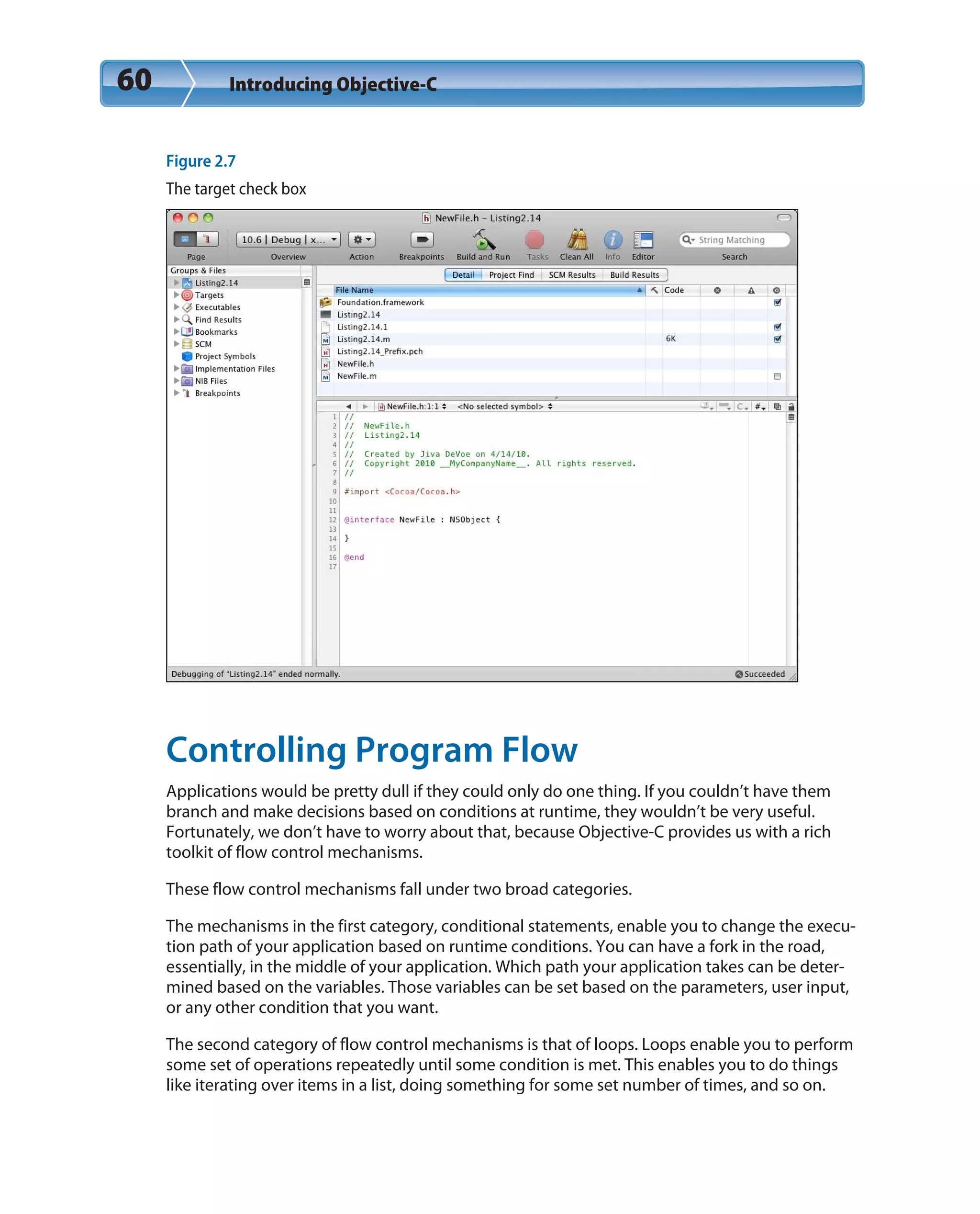 60 Introducing Objective-C
Figure 2.7
The target check box
Controlling Program Flow
Applications would be pretty dull if they could only do one thing. If you couldn’t have them
branch and make decisions based on conditions at runtime, they wouldn’t be very useful.
Fortunately, we don’t have to worry about that, because Objective-C provides us with a rich
toolkit of flow control mechanisms.
These flow control mechanisms fall under two broad categories.
The mechanisms in the first category, conditional statements, enable you to change the execu-
tion path of your application based on runtime conditions. You can have a fork in the road,
essentially, in the middle of your application. Which path your application takes can be deter-
mined based on the variables. Those variables can be set based on the parameters, user input,
or any other condition that you want.
The second category of flow control mechanisms is that of loops. Loops enable you to perform
some set of operations repeatedly until some condition is met. This enables you to do things
like iterating over items in a list, doing something for some set number of times, and so on.
 