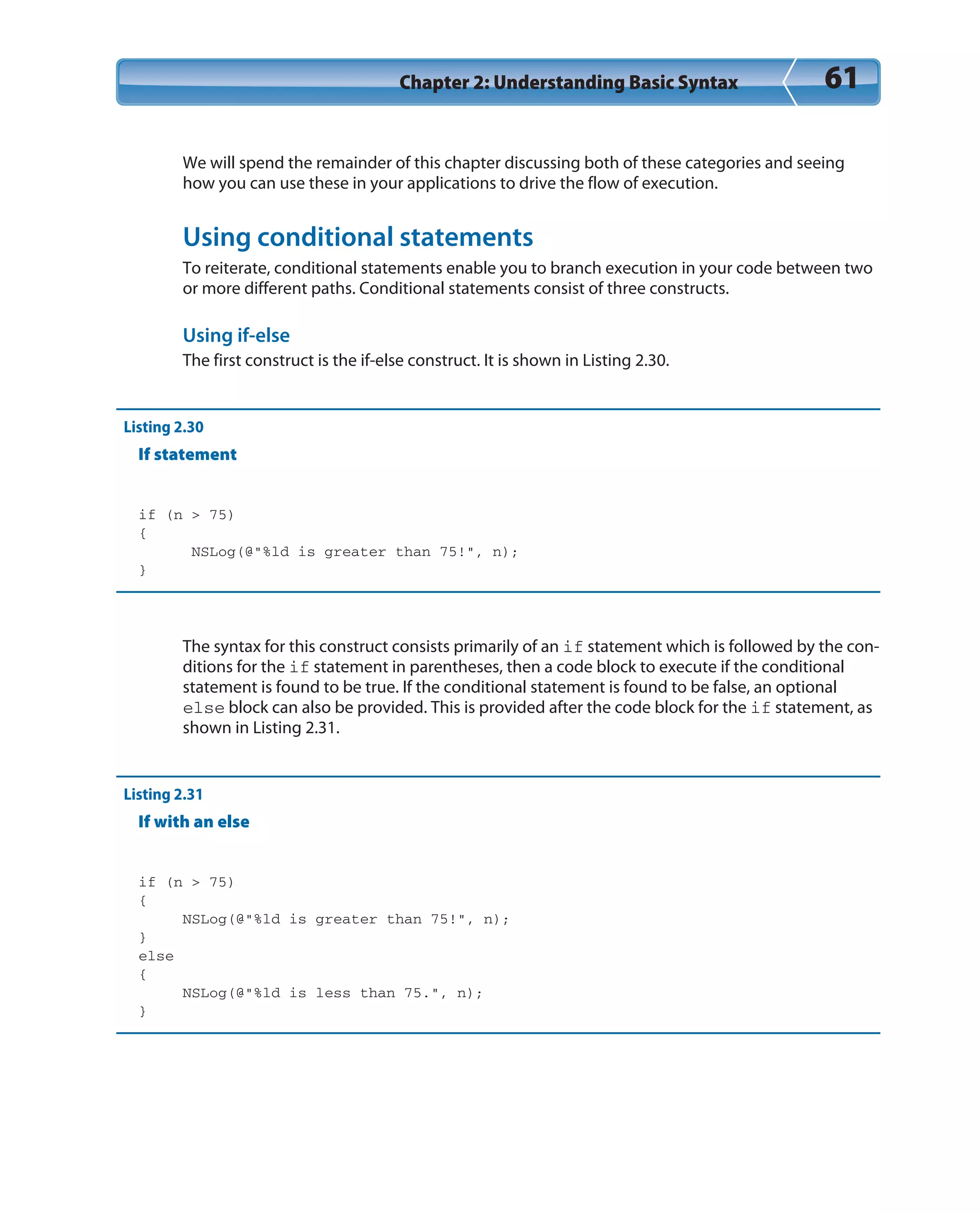 Chapter 2: Understanding Basic Syntax 61
We will spend the remainder of this chapter discussing both of these categories and seeing
how you can use these in your applications to drive the flow of execution.
Using conditional statements
To reiterate, conditional statements enable you to branch execution in your code between two
or more different paths. Conditional statements consist of three constructs.
Using if-else
The first construct is the if-else construct. It is shown in Listing 2.30.
Listing 2.30
If statement
if (n > 75)
{
NSLog(@”%ld is greater than 75!”, n);
}
The syntax for this construct consists primarily of an if statement which is followed by the con-
ditions for the if statement in parentheses, then a code block to execute if the conditional
statement is found to be true. If the conditional statement is found to be false, an optional
else block can also be provided. This is provided after the code block for the if statement, as
shown in Listing 2.31.
Listing 2.31
If with an else
if (n > 75)
{
NSLog(@”%ld is greater than 75!”, n);
}
else
{
NSLog(@”%ld is less than 75.”, n);
}
 