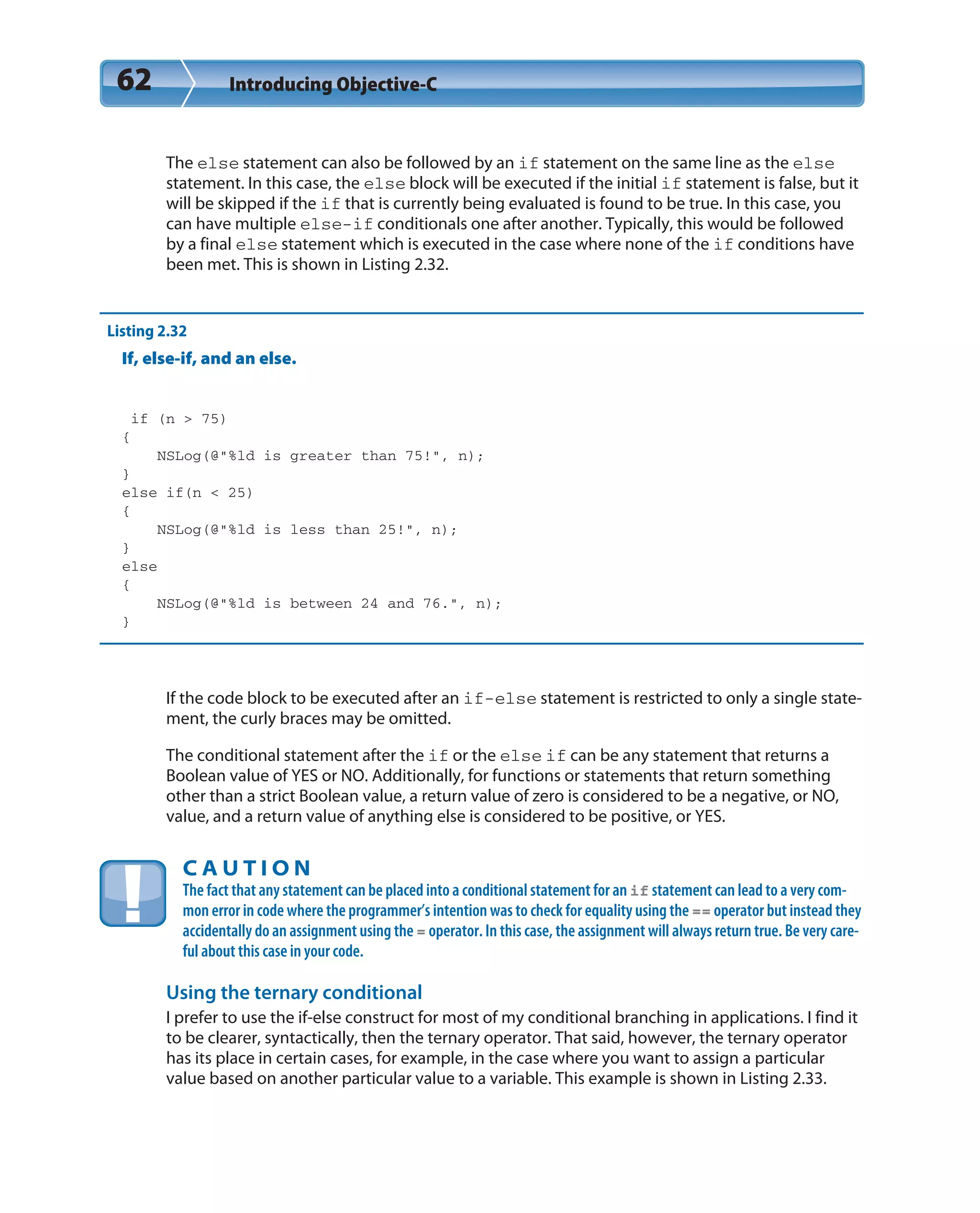 62 Introducing Objective-C
The else statement can also be followed by an if statement on the same line as the else
statement. In this case, the else block will be executed if the initial if statement is false, but it
will be skipped if the if that is currently being evaluated is found to be true. In this case, you
can have multiple else-if conditionals one after another. Typically, this would be followed
by a final else statement which is executed in the case where none of the if conditions have
been met. This is shown in Listing 2.32.
Listing 2.32
If, else-if, and an else.
if (n > 75)
{
NSLog(@”%ld is greater than 75!”, n);
}
else if(n < 25)
{
NSLog(@”%ld is less than 25!”, n);
}
else
{
NSLog(@”%ld is between 24 and 76.”, n);
}
If the code block to be executed after an if-else statement is restricted to only a single state-
ment, the curly braces may be omitted.
The conditional statement after the if or the else if can be any statement that returns a
Boolean value of YES or NO. Additionally, for functions or statements that return something
other than a strict Boolean value, a return value of zero is considered to be a negative, or NO,
value, and a return value of anything else is considered to be positive, or YES.
C A U T I O N
The fact that any statement can be placed into a conditional statement for an if statement can lead to a very com-
mon error in code where the programmer’s intention was to check for equality using the == operator but instead they
accidentally do an assignment using the = operator. In this case, the assignment will always return true. Be very care-
ful about this case in your code.
Using the ternary conditional
I prefer to use the if-else construct for most of my conditional branching in applications. I find it
to be clearer, syntactically, then the ternary operator. That said, however, the ternary operator
has its place in certain cases, for example, in the case where you want to assign a particular
value based on another particular value to a variable. This example is shown in Listing 2.33.
 
