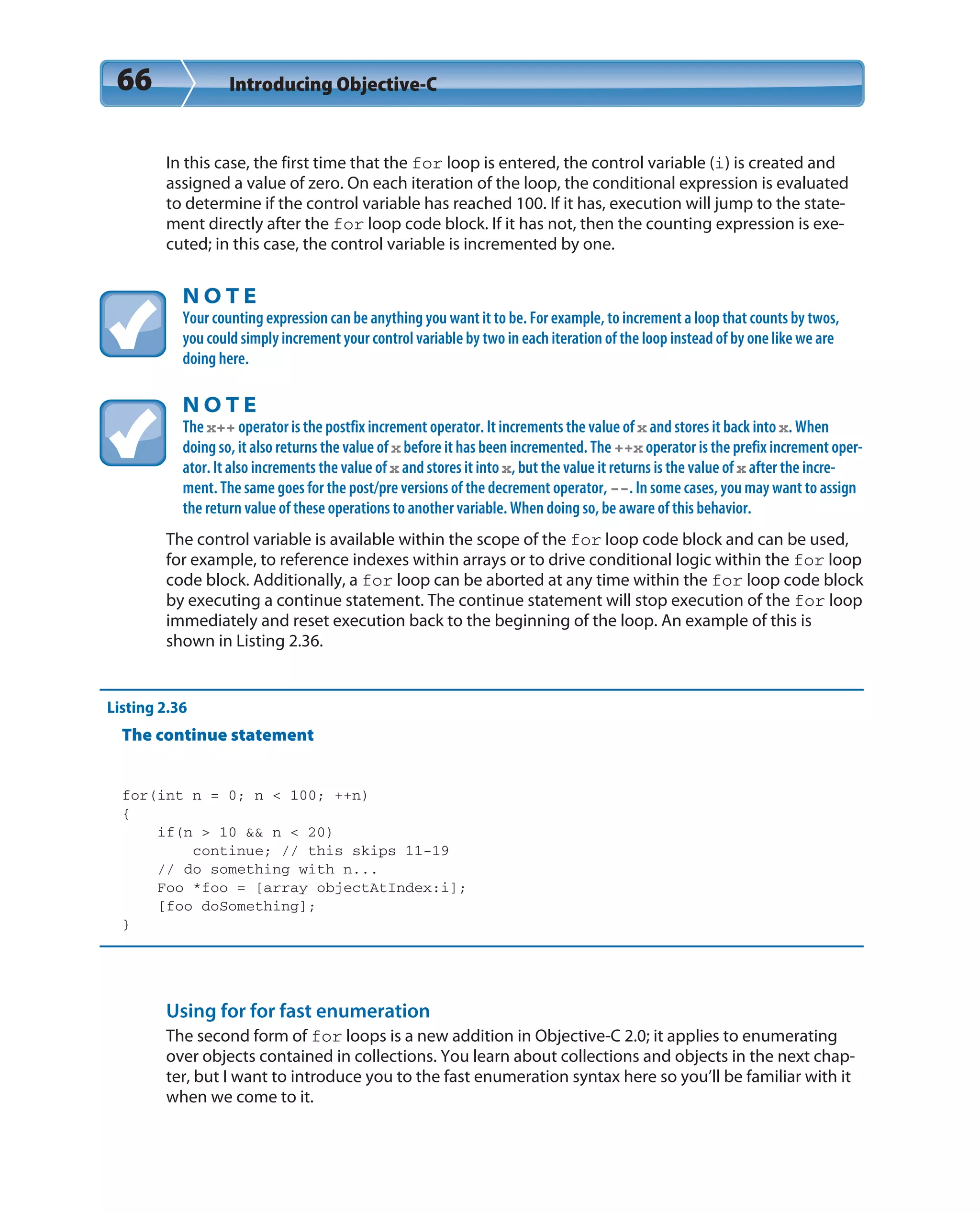 66 Introducing Objective-C
In this case, the first time that the for loop is entered, the control variable (i) is created and
assigned a value of zero. On each iteration of the loop, the conditional expression is evaluated
to determine if the control variable has reached 100. If it has, execution will jump to the state-
ment directly after the for loop code block. If it has not, then the counting expression is exe-
cuted; in this case, the control variable is incremented by one.
N O T E
Your counting expression can be anything you want it to be. For example, to increment a loop that counts by twos,
you could simply increment your control variable by two in each iteration of the loop instead of by one like we are
doing here.
N O T E
The x++ operator is the postfix increment operator. It increments the value of x and stores it back into x. When
doing so, it also returns the value of x before it has been incremented. The ++x operator is the prefix increment oper-
ator. It also increments the value of x and stores it into x, but the value it returns is the value of x after the incre-
ment. The same goes for the post/pre versions of the decrement operator, --. In some cases, you may want to assign
the return value of these operations to another variable. When doing so, be aware of this behavior.
The control variable is available within the scope of the for loop code block and can be used,
for example, to reference indexes within arrays or to drive conditional logic within the for loop
code block. Additionally, a for loop can be aborted at any time within the for loop code block
by executing a continue statement. The continue statement will stop execution of the for loop
immediately and reset execution back to the beginning of the loop. An example of this is
shown in Listing 2.36.
Listing 2.36
The continue statement
for(int n = 0; n < 100; ++n)
{
if(n > 10 && n < 20)
continue; // this skips 11-19
// do something with n...
Foo *foo = [array objectAtIndex:i];
[foo doSomething];
}
Using for for fast enumeration
The second form of for loops is a new addition in Objective-C 2.0; it applies to enumerating
over objects contained in collections. You learn about collections and objects in the next chap-
ter, but I want to introduce you to the fast enumeration syntax here so you’ll be familiar with it
when we come to it.
 
