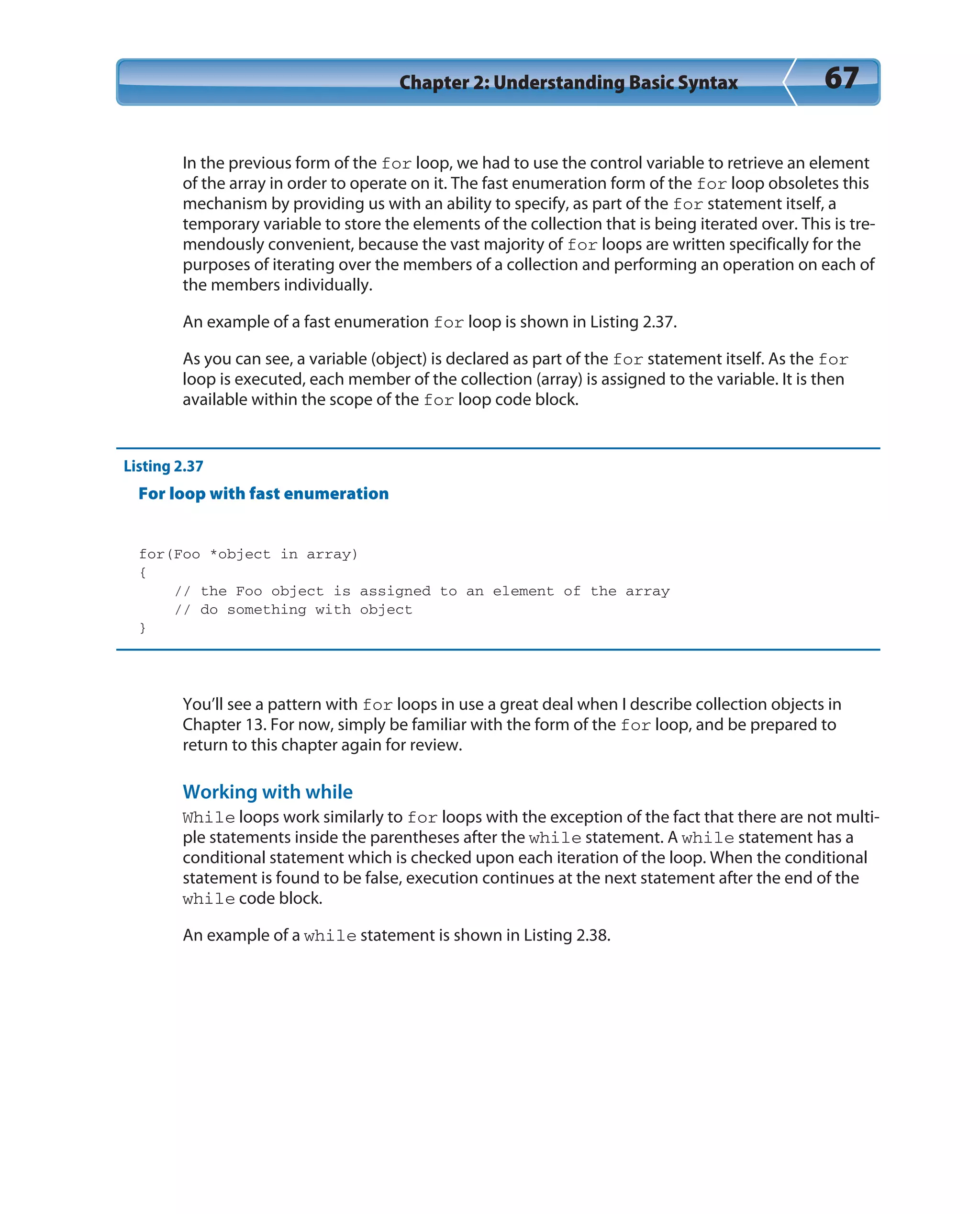 Chapter 2: Understanding Basic Syntax 67
In the previous form of the for loop, we had to use the control variable to retrieve an element
of the array in order to operate on it. The fast enumeration form of the for loop obsoletes this
mechanism by providing us with an ability to specify, as part of the for statement itself, a
temporary variable to store the elements of the collection that is being iterated over. This is tre-
mendously convenient, because the vast majority of for loops are written specifically for the
purposes of iterating over the members of a collection and performing an operation on each of
the members individually.
An example of a fast enumeration for loop is shown in Listing 2.37.
As you can see, a variable (object) is declared as part of the for statement itself. As the for
loop is executed, each member of the collection (array) is assigned to the variable. It is then
available within the scope of the for loop code block.
Listing 2.37
For loop with fast enumeration
for(Foo *object in array)
{
// the Foo object is assigned to an element of the array
// do something with object
}
You’ll see a pattern with for loops in use a great deal when I describe collection objects in
Chapter 13. For now, simply be familiar with the form of the for loop, and be prepared to
return to this chapter again for review.
Working with while
While loops work similarly to for loops with the exception of the fact that there are not multi-
ple statements inside the parentheses after the while statement. A while statement has a
conditional statement which is checked upon each iteration of the loop. When the conditional
statement is found to be false, execution continues at the next statement after the end of the
while code block.
An example of a while statement is shown in Listing 2.38.
 