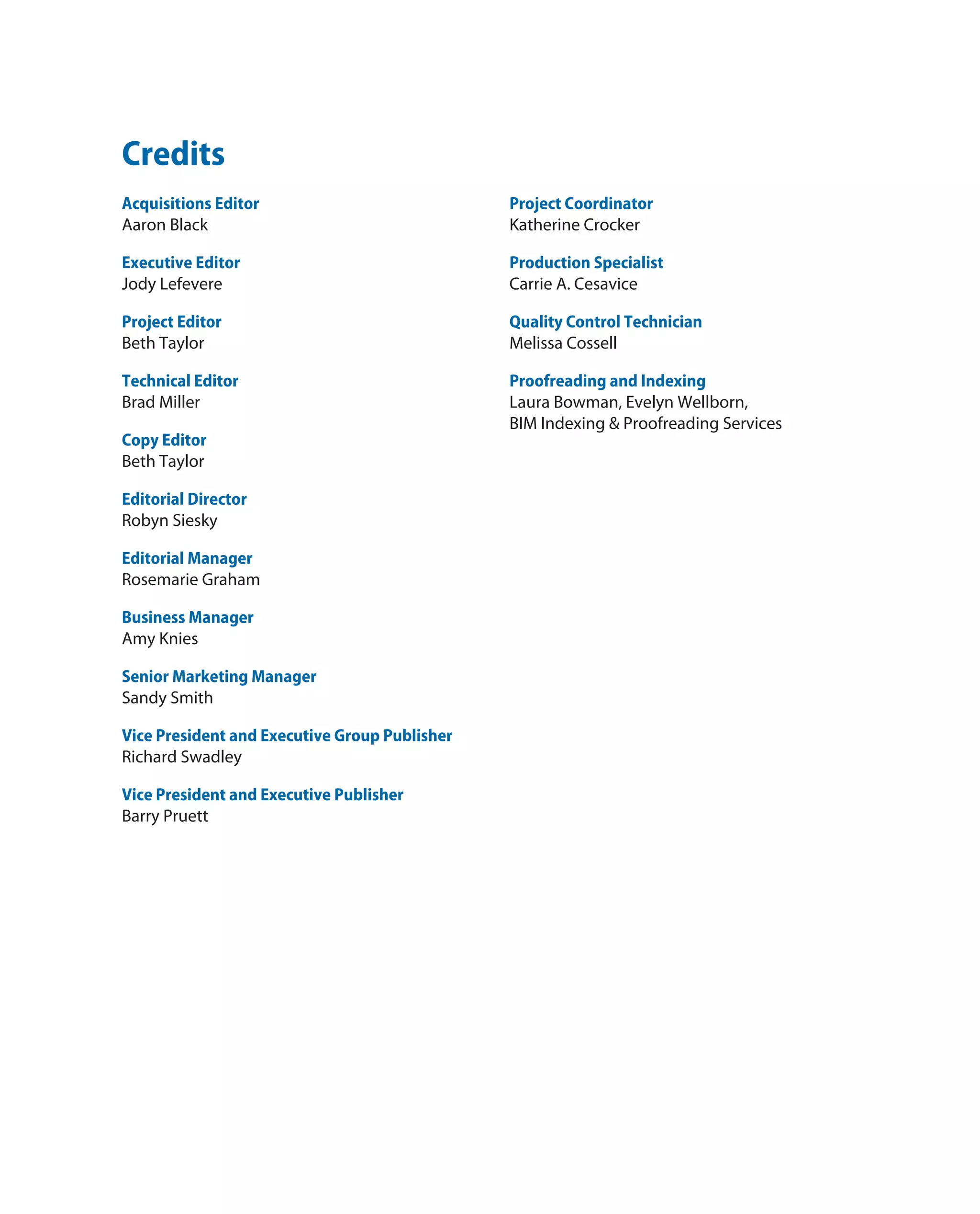 Credits
Acquisitions Editor
Aaron Black
Executive Editor
Jody Lefevere
Project Editor
Beth Taylor
Technical Editor
Brad Miller
Copy Editor
Beth Taylor
Editorial Director
Robyn Siesky
Editorial Manager
Rosemarie Graham
Business Manager
Amy Knies
Senior Marketing Manager
Sandy Smith
Vice President and Executive Group Publisher
Richard Swadley
Vice President and Executive Publisher
Barry Pruett
Project Coordinator
Katherine Crocker
Production Specialist
Carrie A. Cesavice
Quality Control Technician
Melissa Cossell
Proofreading and Indexing
Laura Bowman, Evelyn Wellborn,
BIM Indexing & Proofreading Services
 