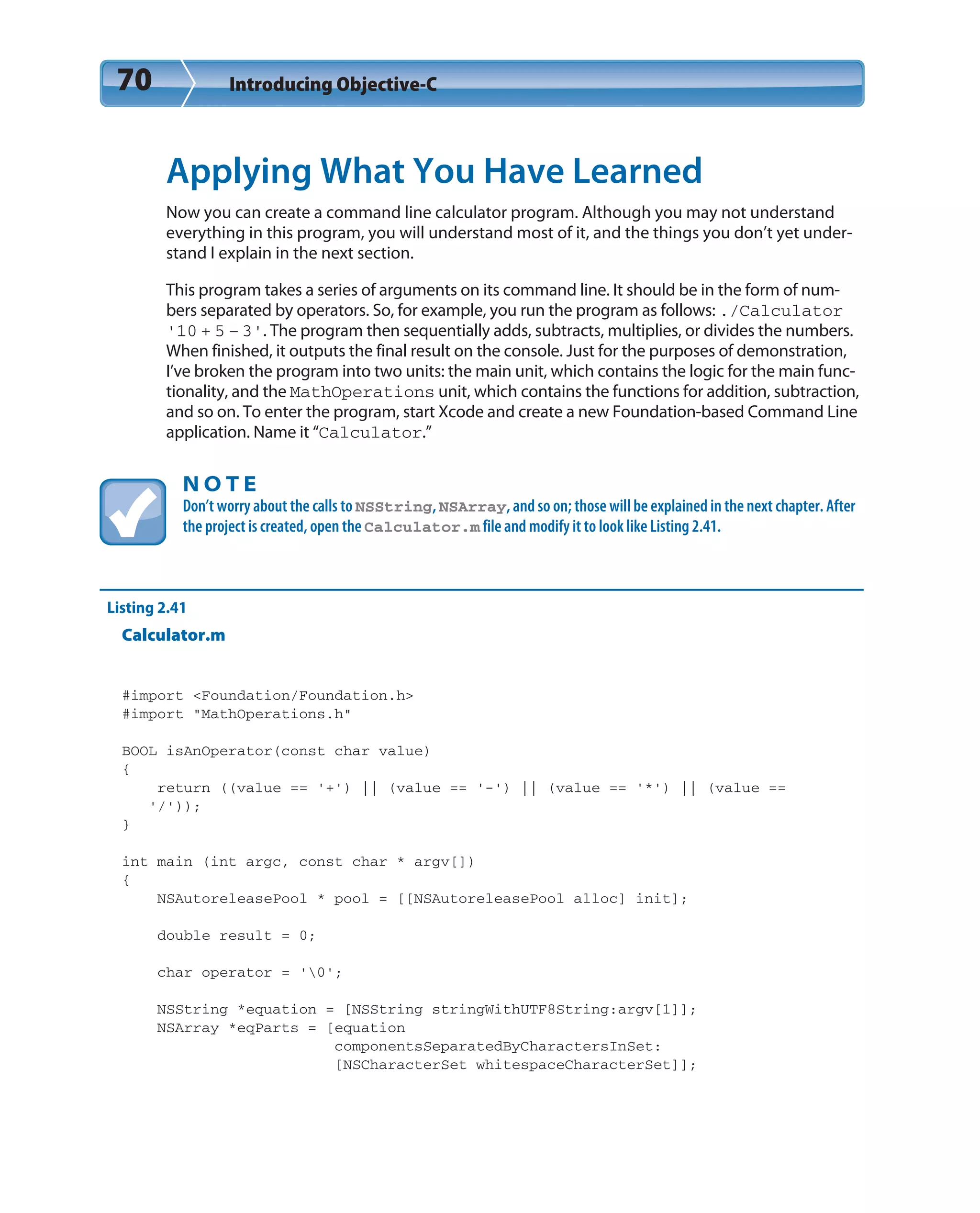 70 Introducing Objective-C
Applying What You Have Learned
Now you can create a command line calculator program. Although you may not understand
everything in this program, you will understand most of it, and the things you don’t yet under-
stand I explain in the next section.
This program takes a series of arguments on its command line. It should be in the form of num-
bers separated by operators. So, for example, you run the program as follows: ./Calculator
‘10 + 5 – 3’. The program then sequentially adds, subtracts, multiplies, or divides the numbers.
When finished, it outputs the final result on the console. Just for the purposes of demonstration,
I’ve broken the program into two units: the main unit, which contains the logic for the main func-
tionality, and the MathOperations unit, which contains the functions for addition, subtraction,
and so on. To enter the program, start Xcode and create a new Foundation-based Command Line
application. Name it “Calculator.”
N O T E
Don’t worry about the calls to NSString, NSArray, and so on; those will be explained in the next chapter. After
the project is created, open the Calculator.m file and modify it to look like Listing 2.41.
Listing 2.41
Calculator.m
#import <Foundation/Foundation.h>
#import “MathOperations.h”
BOOL isAnOperator(const char value)
{
return ((value == ‘+’) || (value == ‘-’) || (value == ‘*’) || (value ==
‘/’));
}
int main (int argc, const char * argv[])
{
NSAutoreleasePool * pool = [[NSAutoreleasePool alloc] init];
double result = 0;
char operator = ‘0’;
NSString *equation = [NSString stringWithUTF8String:argv[1]];
NSArray *eqParts = [equation
componentsSeparatedByCharactersInSet:
[NSCharacterSet whitespaceCharacterSet]];
 