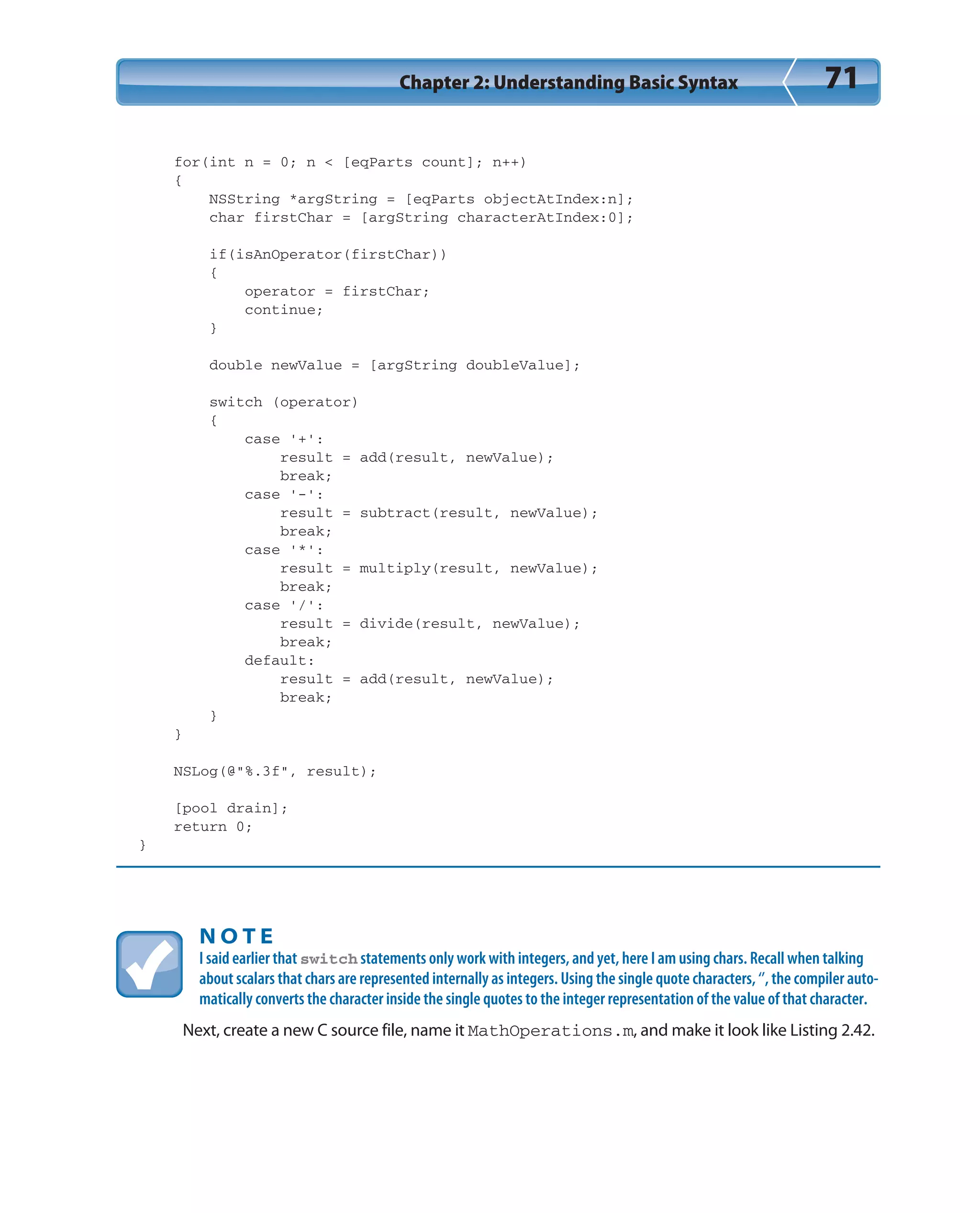 Chapter 2: Understanding Basic Syntax 71
for(int n = 0; n < [eqParts count]; n++)
{
NSString *argString = [eqParts objectAtIndex:n];
char firstChar = [argString characterAtIndex:0];
if(isAnOperator(firstChar))
{
operator = firstChar;
continue;
}
double newValue = [argString doubleValue];
switch (operator)
{
case ‘+’:
result = add(result, newValue);
break;
case ‘-’:
result = subtract(result, newValue);
break;
case ‘*’:
result = multiply(result, newValue);
break;
case ‘/’:
result = divide(result, newValue);
break;
default:
result = add(result, newValue);
break;
}
}
NSLog(@”%.3f”, result);
[pool drain];
return 0;
}
N O T E
I said earlier that switch statements only work with integers, and yet, here I am using chars. Recall when talking
about scalars that chars are represented internally as integers. Using the single quote characters, ‘’, the compiler auto-
matically converts the character inside the single quotes to the integer representation of the value of that character.
Next, create a new C source file, name it MathOperations.m, and make it look like Listing 2.42.
 