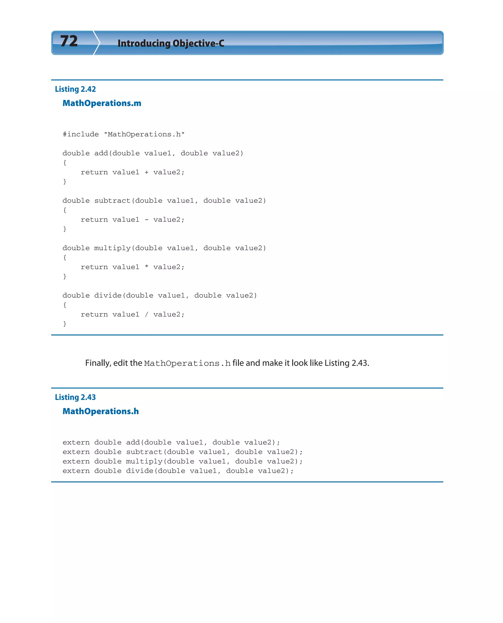 72 Introducing Objective-C
Listing 2.42
MathOperations.m
#include “MathOperations.h”
double add(double value1, double value2)
{
return value1 + value2;
}
double subtract(double value1, double value2)
{
return value1 - value2;
}
double multiply(double value1, double value2)
{
return value1 * value2;
}
double divide(double value1, double value2)
{
return value1 / value2;
}
Finally, edit the MathOperations.h file and make it look like Listing 2.43.
Listing 2.43
MathOperations.h
extern double add(double value1, double value2);
extern double subtract(double value1, double value2);
extern double multiply(double value1, double value2);
extern double divide(double value1, double value2);
 