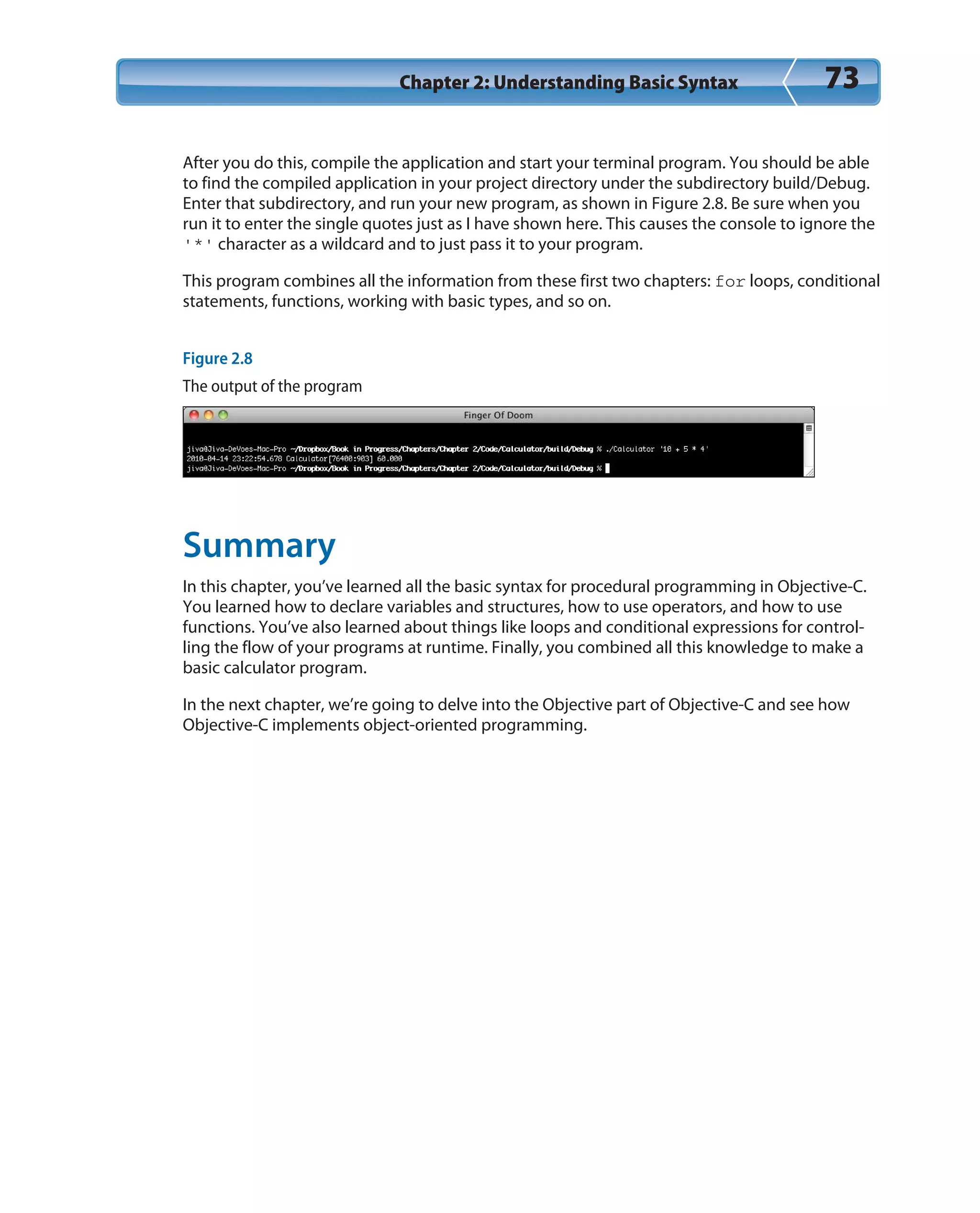 Chapter 2: Understanding Basic Syntax 73
After you do this, compile the application and start your terminal program. You should be able
to find the compiled application in your project directory under the subdirectory build/Debug.
Enter that subdirectory, and run your new program, as shown in Figure 2.8. Be sure when you
run it to enter the single quotes just as I have shown here. This causes the console to ignore the
‘*’ character as a wildcard and to just pass it to your program.
This program combines all the information from these first two chapters: for loops, conditional
statements, functions, working with basic types, and so on.
Figure 2.8
The output of the program
Summary
In this chapter, you’ve learned all the basic syntax for procedural programming in Objective-C.
You learned how to declare variables and structures, how to use operators, and how to use
functions. You’ve also learned about things like loops and conditional expressions for control-
ling the flow of your programs at runtime. Finally, you combined all this knowledge to make a
basic calculator program.
In the next chapter, we’re going to delve into the Objective part of Objective-C and see how
Objective-C implements object-oriented programming.
 