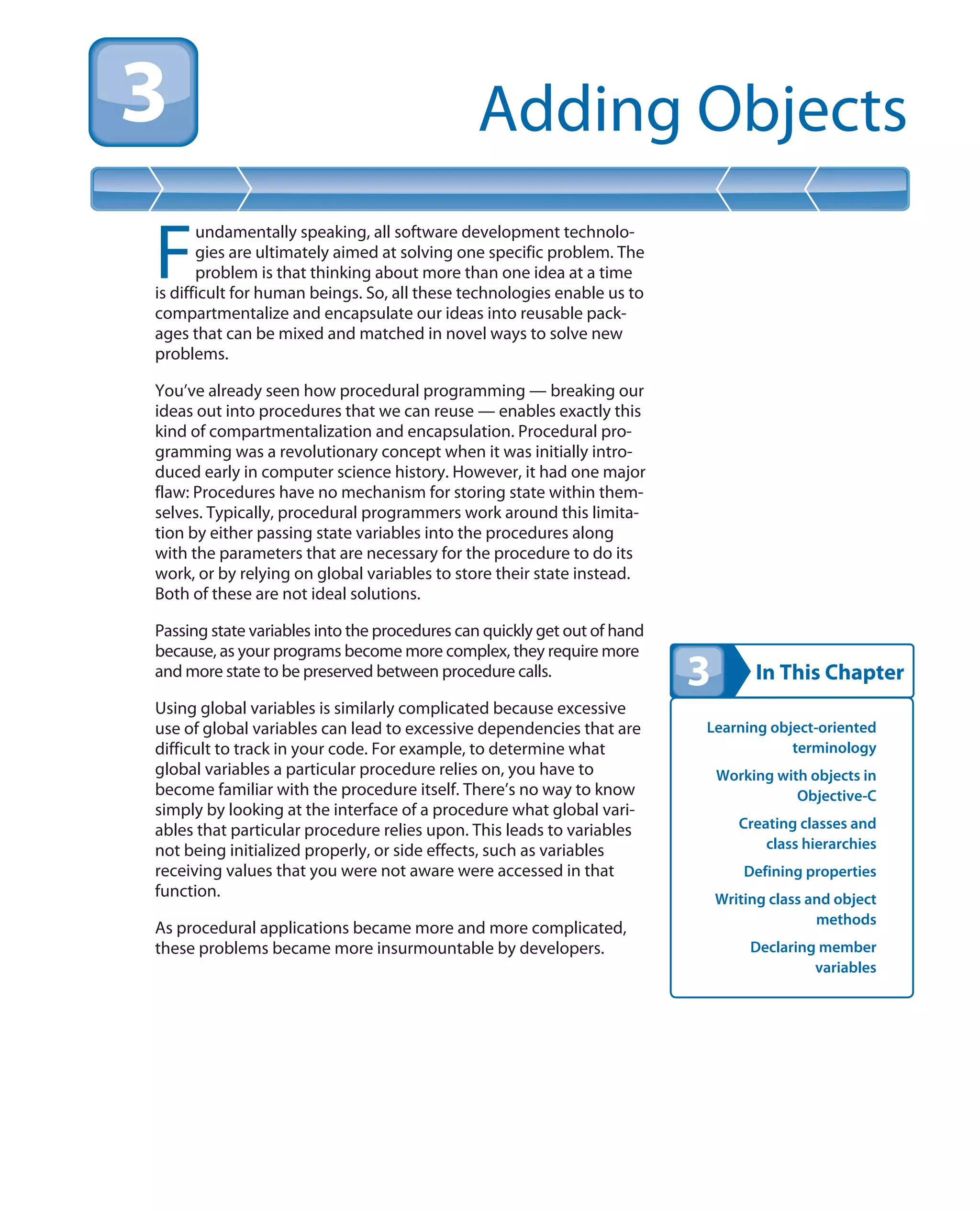 In This Chapter
Adding Objects
Learning object-oriented
terminology
Working with objects in
Objective-C
Creating classes and
class hierarchies
Defining properties
Writing class and object
methods
Declaring member
variables
F
undamentally speaking, all software development technolo-
gies are ultimately aimed at solving one specific problem. The
problem is that thinking about more than one idea at a time
is difficult for human beings. So, all these technologies enable us to
compartmentalize and encapsulate our ideas into reusable pack-
ages that can be mixed and matched in novel ways to solve new
problems.
You’ve already seen how procedural programming — breaking our
ideas out into procedures that we can reuse — enables exactly this
kind of compartmentalization and encapsulation. Procedural pro-
gramming was a revolutionary concept when it was initially intro-
duced early in computer science history. However, it had one major
flaw: Procedures have no mechanism for storing state within them-
selves. Typically, procedural programmers work around this limita-
tion by either passing state variables into the procedures along
with the parameters that are necessary for the procedure to do its
work, or by relying on global variables to store their state instead.
Both of these are not ideal solutions.
Passing state variables into the procedures can quickly get out of hand
because, as your programs become more complex, they require more
and more state to be preserved between procedure calls.
Using global variables is similarly complicated because excessive
use of global variables can lead to excessive dependencies that are
difficult to track in your code. For example, to determine what
global variables a particular procedure relies on, you have to
become familiar with the procedure itself. There’s no way to know
simply by looking at the interface of a procedure what global vari-
ables that particular procedure relies upon. This leads to variables
not being initialized properly, or side effects, such as variables
receiving values that you were not aware were accessed in that
function.
As procedural applications became more and more complicated,
these problems became more insurmountable by developers.
 