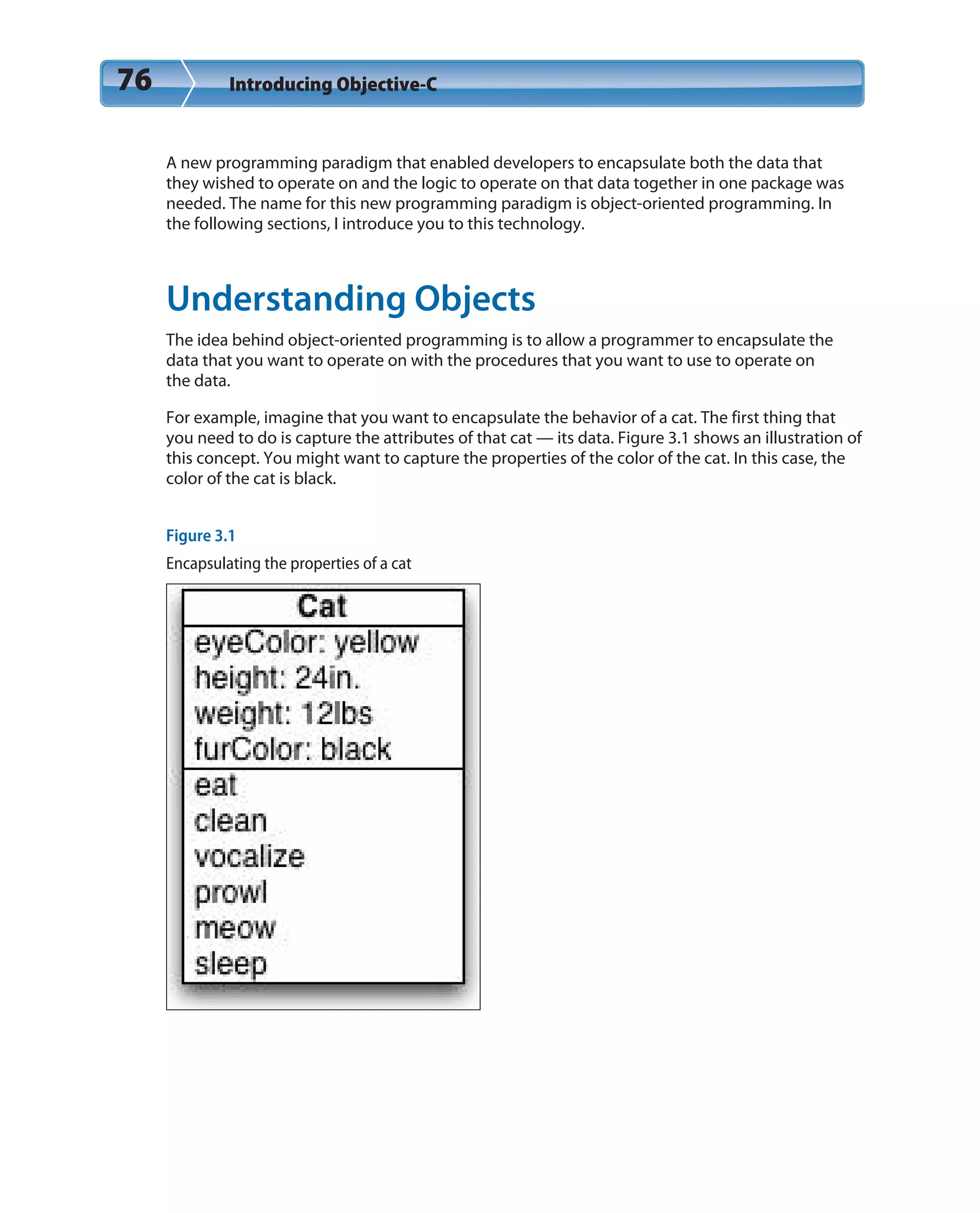 76 Introducing Objective-C
A new programming paradigm that enabled developers to encapsulate both the data that
they wished to operate on and the logic to operate on that data together in one package was
needed. The name for this new programming paradigm is object-oriented programming. In
the following sections, I introduce you to this technology.
Understanding Objects
The idea behind object-oriented programming is to allow a programmer to encapsulate the
data that you want to operate on with the procedures that you want to use to operate on
the data.
For example, imagine that you want to encapsulate the behavior of a cat. The first thing that
you need to do is capture the attributes of that cat — its data. Figure 3.1 shows an illustration of
this concept. You might want to capture the properties of the color of the cat. In this case, the
color of the cat is black.
Figure 3.1
Encapsulating the properties of a cat
 