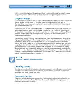 Chapter 3: Adding Objects 81
This is a tremendously powerful capability, and one that you will leverage continually in your
programming career. Polymorphism gives object-oriented programming its real power.
Using the id datatype
I want to introduce one more concept to you before we actually start looking at real code in this
chapter. It is the concept of the id datatype. The id datatype is a special data type in
Objective-C that essentially means any object. It can be used in any location where an object
type would normally be used.
For the most part, you will not need to use the id datatype directly in your code. However, you
will probably see cases where the id datatype is used in the Cocoa or Cocoa Touch libraries.
Particularly, in areas such as arrays, dictionaries, and so on. In these cases, it is the use of the id
datatype, and the fact that it can masquerade as any class at all, that give Objective-C its
dynamic typing capabilities.
You might ask yourself, “Why not use id all the time? Then I don’t have to worry about declar-
ing my actual object types.” Unfortunately, because the compiler can’t know at compile time
what type of object you’re working with when you use an id datatype in place of a more
specific type name, it opens up the possibility for errors within your code that could have been
caught by the compiler otherwise. Also, the additional overhead required to look up the data
type at runtime can cause method calls to objects declared as an id datatype to be slightly
slower than those with more specific data types. Therefore, generally speaking, it is better for
you to declare your objects to be of a specific type rather than using the id datatype. That said,
however, it is important for you to understand the concept of the id datatype so that you can
use it in those rare occasions when you need it.
N O T E
You use the id datatype for your initialization methods.
Creating classes
Now that I’ve introduced you to the general concepts of object-oriented programming, classes,
inheritance, and polymorphism, in the following sections, I show you how to actually create
classes and how to use them in your code.
Working with class files
Classes are defined by using two separate files. The first is the interface file. Interface files are
created with an extension of .h. Within this file you declare the interface of your class. An
example of this is shown in Listing 3.1.
 