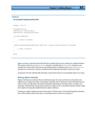 Chapter 3: Adding Objects 83
Listing 3.2
An example implementation file
#import “Foo.h”
@implementation
@synthesize someVariable;
@synthesize someOtherVariable;
-(void)someMethod
{
// body of method
}
-(BOOL)someOtherMethodWithArg:(NSString *)param andAnotherArg:(int)param2
{
// body of method
}
@end
Again, we have a special syntax that tells the compiler that we are creating an implementation.
This syntax is the @implementation directive. Just like the @interface directive, you
include the name of the class that we are defining after it. Between the @implementation
and the @end directive is where we define all the methods that will be used in our class.
Jump back into the interface file and take a closer look at how we encapsulate data in our class.
Writing object methods
Object methods are methods that are defined as part of a class and that are only able to be
called once an object has been instantiated. Typically, these methods are the methods that we
refer to when we talk about the idea of methods operating on the data within an object. For
example, methods that change data inside of an object or do a calculation based on data inside
of an object are typically implemented as object methods.
Creating an object method consists of two parts. The first part is the method signature declara-
tion in the interface file for the class. An example of this is shown in Listing 3.3.
 