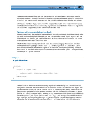 Chapter 3: Adding Objects 85
The method implementation specifies the instructions required for the computer to execute
whatever behavior it is that you want to occur when this method is called. To return a value from
a method, you use the return statement just like you did previously when defining procedures.
All the data members of your class are within scope and available to be used within any object
method defined for that class. Additionally, any variables passed into the method as arguments
are also within scope and available within the method as well.
Working with the special object methods
In addition to object methods that define behavior that you require for your functionality, there
are also certain special object methods that you can optionally define as part of your class that
have specific functionality and standard behavior. A variety of these methods exist, but I want
to introduce you to two of them right now.
The first of these special object methods are in the generic category of initializers. Initializer
method names always begin with the word init and always return an id datatype. Other
than these conventions, the method signature of initializers is reasonably arbitrary. However,
the body of an initializer method should follow a special standardized syntax. Listing 3.5 shows
an example of a typical initializer.
Listing 3.5
A typical initializer
-(id)init
{
if((self = [super init]))
{
memberVariable = [[NSMutableArray alloc] init];
}
return self;
}
The structure of the initializer method is very important. The first step is to call the superclass
designated initializer. The initializer returns an initialized instance of the superclass object, and
you must assign that to the special variable “self”. If something fails during the initialization
process, the contract associated with the initializer specifies that it should return a nil object
instead of a validly initialized object. Because of this, after assigning the return of the super class
initializer to self, you should check to see if self is nil. If it is, you should not initialize your
own variables, but instead, simply return nil yourself. In the example shown above, we actu-
ally assign the variable to self and check it for nil at the same time in the if statement.
 