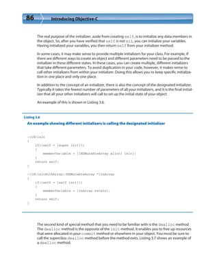 86 Introducing Objective-C
The real purpose of the initializer, aside from creating self, is to initialize any data members in
the object. So, after you have verified that self is not nil, you can initialize your variables.
Having initialized your variables, you then return self from your initializer method.
In some cases, it may make sense to provide multiple initializers for your class. For example, if
there are different ways to create an object and different parameters need to be passed to the
initializer in these different states. In these cases, you can create multiple, different initializers
that take different parameters. To avoid duplication in your code, however, it makes sense to
call other initializers from within your initializer. Doing this allows you to keep specific initializa-
tion in one place and only one place.
In addition to the concept of an initializer, there is also the concept of the designated initializer.
Typically it takes the fewest number of parameters of all your initializers, and it is the final initial-
izer that all your other initializers will call to set up the initial state of your object.
An example of this is shown in Listing 3.6.
Listing 3.6
An example showing different initializers is calling the designated initializer
-(id)init
{
if((self = [super init]))
{
memberVariable = [[NSMutableArray alloc] init];
}
return self;
}
-(id)initWithArray:(NSMutableArray *)inArray
{
if((self = [self init]))
{
memberVariable = [inArray retain];
}
return self;
}
The second kind of special method that you need to be familiar with is the dealloc method.
The dealloc method is the opposite of the init method. It enables you to free up resources
that were allocated in your commit method or elsewhere in your object. You must be sure to
call the superclass dealloc method before the method exits. Listing 3.7 shows an example of
a dealloc method.
 