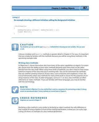 Chapter 3: Adding Objects 87
Listing 3.7
An example showing a different initializer calling the designated initializer
-(void)dealloc
{
[memberVariable release]; memberVariable = nil;
[super dealloc];
}
C A U T I O N
You should be sure not to call the super dealloc method before releasing your own variables. This can cause
a crash.
I discuss initializer and dealloc methods in greater detail in Chapter 4. For now, it’s important
that you simply be familiar with the methods because you will be using these methods in the
upcoming example code.
Writing class methods
In Objective-C, classes themselves also have many of the same capabilities as objects. For exam-
ple, classes have the ability to have static methods declared upon them that can be called
directly from the class itself. When using these kinds of methods, you don’t need to have instan-
tiated an instance of the class that you’re working with. This can be convenient for methods
that are used for creating instances of your class, such as factories and singletons. In fact, the
Cocoa frameworks utilize class methods for many of the built-in classes for the purposes of cre-
ating instances of the class. In other languages, such as C++ or Java, class methods are often
referred to as “static methods.” If you are familiar with these languages, you may be familiar
with this terminology.
N O T E
A factory method in Objective-C is a class method that is used as a convenience for constructing an object. It always
returns an autoreleased object. Factory methods are covered more in Chapter 4.
C R O S S  R E F E R E N C E
Singletons are covered in Chapter 17.
Declaring a class method is very similar to declaring an object method; the only difference is
that instead of using a hyphen in front of the method declaration, instead you use a plus sign.
Listing 3.8 shows an example of a class method declaration.
 