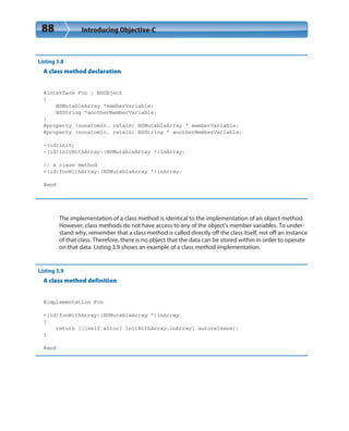 88 Introducing Objective-C
Listing 3.8
A class method declaration
@interface Foo : NSObject
{
NSMutableArray *memberVariable;
NSString *anotherMemberVariable;
}
@property (nonatomic, retain) NSMutableArray * memberVariable;
@property (nonatomic, retain) NSString * anotherMemberVariable;
-(id)init;
-(id)initWithArray:(NSMutableArray *)inArray;
// a class method
+(id)fooWithArray:(NSMutableArray *)inArray;
@end
The implementation of a class method is identical to the implementation of an object method.
However, class methods do not have access to any of the object’s member variables. To under-
stand why, remember that a class method is called directly off the class itself, not off an instance
of that class. Therefore, there is no object that the data can be stored within in order to operate
on that data. Listing 3.9 shows an example of a class method implementation.
Listing 3.9
A class method definition
@implementation Foo
+(id)fooWithArray:(NSMutableArray *)inArray
{
return [[[self alloc] initWithArray:inArray] autorelease];
}
@end
 
