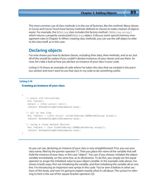 Chapter 3: Adding Objects 89
The most common use of class methods is in the use of factories, like this method. Many classes
in Cocoa and Cocoa Touch have factory methods defined on classes to make creation of objects
easier. For example, the NSArray class includes the factory method [NSArray array]
which returns a properly constructed NSArray object. (I discuss some special memory man-
agement rules in Chapter 4.) When creating class methods, you can use the self object to refer
to the class itself, as in this case.
Declaring objects
I’ve now shown you how to declare classes, including their data, their methods, and so on, but
all of this would be useless if you couldn’t declare instances of your classes and use them. So
now, let’s take a look at how you declare an instance of your class in your code.
Listing 3.10 shows an example of code where I’ve taken the class that we created in the previ-
ous section and now I want to use that class in my code to do something useful.
Listing 3.10
Creating an instance of your class
{
// plain old initializer
Foo *object;
object = [[Foo alloc] init];
[object doSomethingWithParameter:arg];
// all on one line
Foo *object = [[Foo alloc] initWithArray:[NSMutablArray array]];
[object doSomethingWithParameter:arg];
// using a class method factory
Foo *object = [Foo fooWithArray:[NSMutableArray array]];
[object doSomethingWithParameter:arg];
}
As you can see, declaring an instance of your class is very straightforward. First, you use your
class name, filed by the pointer operator (*). Then you place the name of the variable that will
hold the instance of your class, in this case “object”. You can, if you choose, initialize the object
variable immediately, on the same line, as its declaration. To do this, you simply use the equal
operator to assign the initialized value to your object variable. In the example code above, I’ve
shown it both ways, first not initializing the variable, and then initializing the variable all on one
line. I’m introducing an important new syntax in this code. You’ve seen it before in other sec-
tions of this book, and now I’m going to explain exactly what it’s all about. The syntax I’m refer-
ring to here is the use of the square bracket operators ([]).
 