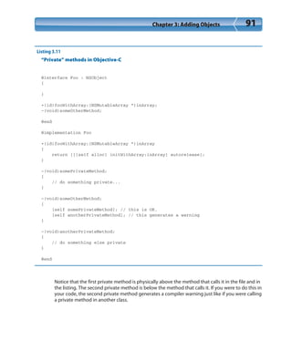 Chapter 3: Adding Objects 91
Listing 3.11
“Private” methods in Objective-C
@interface Foo : NSObject
{
}
+(id)fooWithArray:(NSMutableArray *)inArray;
-(void)someOtherMethod;
@end
@implementation Foo
+(id)fooWithArray:(NSMutableArray *)inArray
{
return [[[self alloc] initWithArray:inArray] autorelease];
}
-(void)somePrivateMethod;
{
// do something private...
}
-(void)someOtherMethod;
{
[self somePrivateMethod]; // this is OK.
[self anotherPrivateMethod]; // this generates a warning
}
-(void)anotherPrivateMethod;
{
// do something else private
}
@end
Notice that the first private method is physically above the method that calls it in the file and in
the listing. The second private method is below the method that calls it. If you were to do this in
your code, the second private method generates a compiler warning just like if you were calling
a private method in another class.
 