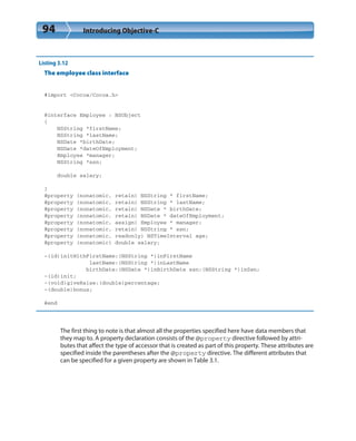 94 Introducing Objective-C
Listing 3.12
The employee class interface
#import <Cocoa/Cocoa.h>
@interface Employee : NSObject
{
NSString *firstName;
NSString *lastName;
NSDate *birthDate;
NSDate *dateOfEmployment;
Employee *manager;
NSString *ssn;
double salary;
}
@property (nonatomic, retain) NSString * firstName;
@property (nonatomic, retain) NSString * lastName;
@property (nonatomic, retain) NSDate * birthDate;
@property (nonatomic, retain) NSDate * dateOfEmployment;
@property (nonatomic, assign) Employee * manager;
@property (nonatomic, retain) NSString * ssn;
@property (nonatomic, readonly) NSTimeInterval age;
@property (nonatomic) double salary;
-(id)initWithFirstName:(NSString *)inFirstName
lastName:(NSString *)inLastName
birthDate:(NSDate *)inBirthDate ssn:(NSString *)inSsn;
-(id)init;
-(void)giveRaise:(double)percentage;
-(double)bonus;
@end
The first thing to note is that almost all the properties specified here have data members that
they map to. A property declaration consists of the @property directive followed by attri-
butes that affect the type of accessor that is created as part of this property. These attributes are
specified inside the parentheses after the @property directive. The different attributes that
can be specified for a given property are shown in Table 3.1.
 