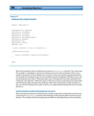 96 Introducing Objective-C
Listing 3.13
Employee class implementation
#import “Employee.h”
@implementation Employee
@synthesize firstName;
@synthesize lastName;
@synthesize birthDate;
@synthesize dateOfEmployment;
@synthesize manager;
@synthesize ssn;
@synthesize salary;
@dynamic age;
// parts removed to focus on properties...
-(NSTimeInterval)age;
{
return [birthDate timeIntervalSinceNow];
}
@end
Most of the properties that are defined are using the @synthesize directive. This means that
the compiler is completely in charge of creating accessors for those properties. There were a
couple of properties of the employee class, however, which were purely calculated properties.
For example, the employee’s age can be calculated using the employee’s birthdate. As you can
see by looking at this code, in those particular cases, the properties have been specified to be
“read-only” and “dynamic.” What this means is that we’ve chosen to go ahead and create meth-
ods that dynamically calculate these attributes rather than storing them as data members. As
you can see from looking at the code, to do this, we implemented methods that do the calcula-
tion for us.
Understanding synthesized property accessors
When specifying a property and allowing the compiler to generate synthesized accessories by
using the apt @synthesize directive, the attributes of the property affect how the accessor
behaves. The compiler itself will actually generate different code depending on those attributes.
 