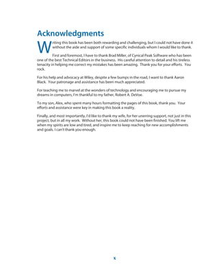 Acknowledgments
W
riting this book has been both rewarding and challenging, but I could not have done it
without the aide and support of some specific individuals whom I would like to thank.
First and foremost, I have to thank Brad Miller, of Cynical Peak Software who has been
one of the best Technical Editors in the business. His careful attention to detail and his tireless
tenacity in helping me correct my mistakes has been amazing. Thank you for your efforts. You
rock.
For his help and advocacy at Wiley, despite a few bumps in the road, I want to thank Aaron
Black. Your patronage and assistance has been much appreciated.
For teaching me to marvel at the wonders of technology and encouraging me to pursue my
dreams in computers, I’m thankful to my father, Robert A. DeVoe.
To my son, Alex, who spent many hours formatting the pages of this book, thank you. Your
efforts and assistance were key in making this book a reality.
Finally, and most importantly, I’d like to thank my wife, for her unerring support, not just in this
project, but in all my work. Without her, this book could not have been finished. You lift me
when my spirits are low and tired, and inspire me to keep reaching for new accomplishments
and goals. I can’t thank you enough.
x
 
