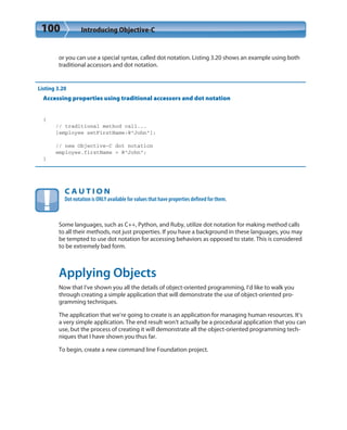 100 Introducing Objective-C
or you can use a special syntax, called dot notation. Listing 3.20 shows an example using both
traditional accessors and dot notation.
Listing 3.20
Accessing properties using traditional accessors and dot notation
{
// traditional method call...
[employee setFirstName:@”John”];
// new Objective-C dot notation
employee.firstName = @”John”;
}
C A U T I O N
Dot notation is ONLY available for values that have properties defined for them.
Some languages, such as C++, Python, and Ruby, utilize dot notation for making method calls
to all their methods, not just properties. If you have a background in these languages, you may
be tempted to use dot notation for accessing behaviors as opposed to state. This is considered
to be extremely bad form.
Applying Objects
Now that I’ve shown you all the details of object-oriented programming, I’d like to walk you
through creating a simple application that will demonstrate the use of object-oriented pro-
gramming techniques.
The application that we’re going to create is an application for managing human resources. It’s
a very simple application. The end result won’t actually be a procedural application that you can
use, but the process of creating it will demonstrate all the object-oriented programming tech-
niques that I have shown you thus far.
To begin, create a new command line Foundation project.
 