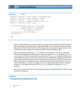 102 Introducing Objective-C
Listing 3.21 (continued)
@property (nonatomic, retain) NSDate * dateOfEmployment;
@property (nonatomic, assign) Employee * manager;
@property (nonatomic, retain) NSString * ssn;
@property (nonatomic, readonly) NSTimeInterval age;
@property (nonatomic) double salary;
-(id)initWithFirstName:(NSString *)inFirstName
lastName:(NSString *)inLastName
birthDate:(NSDate *)inBirthDate
ssn:(NSString *)inSsn;
-(void)giveRaise:(double)percentage;
-(double)bonus;
@end
Notice that the interface for this file has defined a variety of data members for all the attributes
that an employee class might need to track. Additionally, we have defined properties to access
those data members. Notice that some of the properties, for example the age property, do not
directly map to data members but instead will wind up being calculated values.
Most of the properties utilize the retain attribute. The exceptions include the scalar value
attributes, the calculated property (which is read-only), and the manager property. The man-
ager property, in this case, is going to be a special case. The manager property will have a list
of employees who report to him or her. Because the act of adding the employees to that list of
reports will cause those employees to be retained by the manager, you wouldn’t want the man-
ager property on the employee to also be retained. I’ll explain more about why this is the case
in the next chapter on memory management. For now, simply understand that the manager
property on an employee should be set to an assign attribute as opposed to a retain
attribute.
After you’ve created the interface file, go ahead and edit the implementation file. Make it match
the code in Listing 3.22.
Listing 3.22
The employee class implementation file
//
// Employee.m
// HR
 