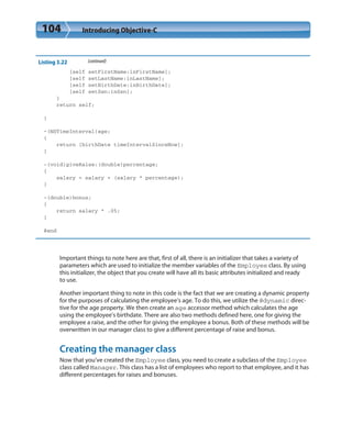 104 Introducing Objective-C
Listing 3.22 (continued)
[self setFirstName:inFirstName];
[self setLastName:inLastName];
[self setBirthDate:inBirthDate];
[self setSsn:inSsn];
}
return self;
}
-(NSTimeInterval)age;
{
return [birthDate timeIntervalSinceNow];
}
-(void)giveRaise:(double)percentage;
{
salary = salary + (salary * percentage);
}
-(double)bonus;
{
return salary * .05;
}
@end
Important things to note here are that, first of all, there is an initializer that takes a variety of
parameters which are used to initialize the member variables of the Employee class. By using
this initializer, the object that you create will have all its basic attributes initialized and ready
to use.
Another important thing to note in this code is the fact that we are creating a dynamic property
for the purposes of calculating the employee’s age. To do this, we utilize the @dynamic direc-
tive for the age property. We then create an age accessor method which calculates the age
using the employee’s birthdate. There are also two methods defined here, one for giving the
employee a raise, and the other for giving the employee a bonus. Both of these methods will be
overwritten in our manager class to give a different percentage of raise and bonus.
Creating the manager class
Now that you’ve created the Employee class, you need to create a subclass of the Employee
class called Manager. This class has a list of employees who report to that employee, and it has
different percentages for raises and bonuses.
 