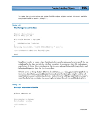 Chapter 3: Adding Objects 105
To create the manager class, add a new class file to your project, name it Manager, and edit
each interface file to match Listing 3.23.
Listing 3.23
The Manager class interface
#import <Cocoa/Cocoa.h>
#import “Employee.h”
@interface Manager : Employee
{
NSMutableArray *reports;
}
@property (nonatomic, retain) NSMutableArray * reports;
-(void)addReport:(Employee *)inEmployee;
@end
Recall that in order to create a class that inherits from another class, you have to specify the par-
ent class after the class name in the interface operation. As you can see from this code, you do
exactly that. By doing this, remember that the Manager class will inherit all the attributes and
behavior of its parent class, the Employee class.
When it comes to things that are different about the Manager class, you need to specify those
items here. Specifically, you need to add the reports array for storing the employees that will
report to this manager. Additionally, there is a method here for adding a report to the manager’s
report list. Switching over to the Manager implementation file, edit it to look like Listing 3.24.
Listing 3.24
Manager implementation file
#import “Manager.h”
@implementation Manager
@synthesize reports;
-(void)dealloc;
{
continued
 