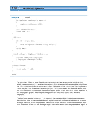 106 Introducing Objective-C
Listing 3.24 (continued)
for(Employee *employee in reports)
{
[employee setManager:nil];
}
[self setReports:nil];
[super dealloc];
}
-(id)init;
{
if(self = [super init])
{
[self setReports:[NSMutableArray array]];
}
return self;
}
-(void)addReport:(Employee *)inEmployee;
{
[reports addObject:inEmployee];
[inEmployee setManager:self];
}
-(double)bonus;
{
return salary * .10;
}
@end
The important things to note about this code are that we have a designated initializer here
which creates the reports array and initializes it. This designated initializer will be called from
the Employee class when its initializer is called. If you refer to the Employee class implemen-
tation file, you’ll see that there is a call to [super init] which calls this method. Notice that
the bonus method is overridden in this class as well. This is so the amount of bonus awarded to
the employee is given a different percentage than the amount of bonus for a standard
employee.
One final item of note, in the dealloc method, the manager object iterates over its reports
and removes itself as the manager of those reports when it is deallocated. Remember that the
manager attribute on the employees is set with the assign attribute rather than the retain attri-
bute. The result of this is, if the manager object is the allocated but the employees that report to
 