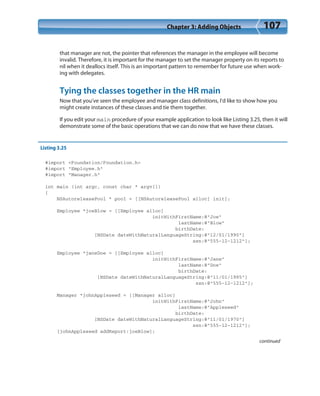 Chapter 3: Adding Objects 107
that manager are not, the pointer that references the manager in the employee will become
invalid. Therefore, it is important for the manager to set the manager property on its reports to
nil when it deallocs itself. This is an important pattern to remember for future use when work-
ing with delegates.
Tying the classes together in the HR main
Now that you’ve seen the employee and manager class definitions, I’d like to show how you
might create instances of these classes and tie them together.
If you edit your main procedure of your example application to look like Listing 3.25, then it will
demonstrate some of the basic operations that we can do now that we have these classes.
Listing 3.25
#import <Foundation/Foundation.h>
#import “Employee.h”
#import “Manager.h”
int main (int argc, const char * argv[])
{
NSAutoreleasePool * pool = [[NSAutoreleasePool alloc] init];
Employee *joeBlow = [[Employee alloc]
initWithFirstName:@”Joe”
lastName:@”Blow”
birthDate:
[NSDate dateWithNaturalLanguageString:@”12/01/1990”]
ssn:@”555-12-1212”];
Employee *janeDoe = [[Employee alloc]
initWithFirstName:@”Jane”
lastName:@”Doe”
birthDate:
[NSDate dateWithNaturalLanguageString:@”11/01/1985”]
ssn:@”555-12-1212”];
Manager *johnAppleseed = [[Manager alloc]
initWithFirstName:@”John”
lastName:@”Appleseed”
birthDate:
[NSDate dateWithNaturalLanguageString:@”11/01/1970”]
ssn:@”555-12-1212”];
[johnAppleseed addReport:joeBlow];
continued
 