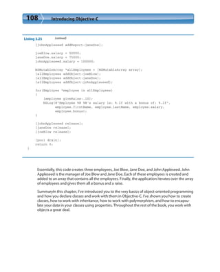 108 Introducing Objective-C
Listing 3.25 (continued)
[johnAppleseed addReport:janeDoe];
joeBlow.salary = 50000;
janeDoe.salary = 75000;
johnAppleseed.salary = 100000;
NSMutableArray *allEmployees = [NSMutableArray array];
[allEmployees addObject:joeBlow];
[allEmployees addObject:janeDoe];
[allEmployees addObject:johnAppleseed];
for(Employee *employee in allEmployees)
{
[employee giveRaise:.10];
NSLog(@”Employee %@ %@’s salary is: %.2f with a bonus of: %.2f”,
employee.firstName, employee.lastName, employee.salary,
employee.bonus);
}
[johnAppleseed release];
[janeDoe release];
[joeBlow release];
[pool drain];
return 0;
}
Essentially, this code creates three employees, Joe Blow, Jane Doe, and John Appleseed. John
Appleseed is the manager of Joe Blow and Jane Doe. Each of these employees is created and
added to an array that contains all the employees. Finally, the application iterates over the array
of employees and gives them all a bonus and a raise.
SummaryIn this chapter, I’ve introduced you to the very basics of object-oriented programming
and how you declare classes and work with them in Objective-C. I’ve shown you how to create
classes, how to work with inheritance, how to work with polymorphism, and how to encapsu-
late your data in your classes using properties. Throughout the rest of the book, you work with
objects a great deal.
 