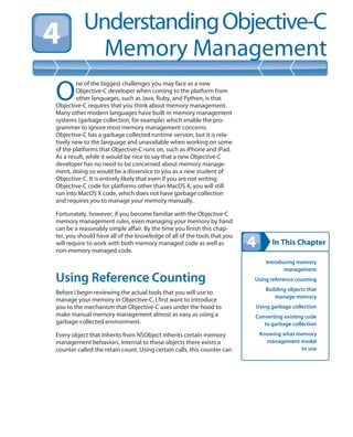 In This Chapter
UnderstandingObjective-C
Memory Management
Introducing memory
management
Using reference counting
Building objects that
manage memory
Using garbage collection
Converting existing code
to garbage collection
Knowing what memory
management model
to use
O
ne of the biggest challenges you may face as a new
Objective-C developer when coming to the platform from
other languages, such as Java, Ruby, and Python, is that
Objective-C requires that you think about memory management.
Many other modern languages have built-in memory management
systems (garbage collection, for example) which enable the pro-
grammer to ignore most memory management concerns.
Objective-C has a garbage collected runtime version, but it is rela-
tively new to the language and unavailable when working on some
of the platforms that Objective-C runs on, such as iPhone and iPad.
As a result, while it would be nice to say that a new Objective-C
developer has no need to be concerned about memory manage-
ment, doing so would be a disservice to you as a new student of
Objective-C. It is entirely likely that even if you are not writing
Objective-C code for platforms other than MacOS X, you will still
run into MacOS X code, which does not have garbage collection
and requires you to manage your memory manually.
Fortunately, however, if you become familiar with the Objective-C
memory management rules, even managing your memory by hand
can be a reasonably simple affair. By the time you finish this chap-
ter, you should have all of the knowledge of all of the tools that you
will require to work with both memory managed code as well as
non-memory managed code.
Using Reference Counting
Before I begin reviewing the actual tools that you will use to
manage your memory in Objective-C, I first want to introduce
you to the mechanism that Objective-C uses under the hood to
make manual memory management almost as easy as using a
garbage-collected environment.
Every object that inherits from NSObject inherits certain memory
management behaviors. Internal to these objects there exists a
counter called the retain count. Using certain calls, this counter can
 