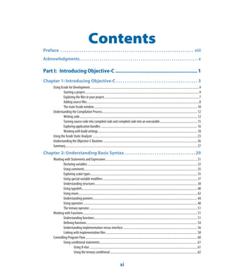 xi
Contents
Preface . . . . . . . . . . . . . . . . . . . . . . . . . . . . . . . . . . . . . . . . . . . . . . . . . . . . . . . . . . . . . .  viii
Acknowledgments. . . . . . . . . . . . . . . . . . . . . . . . . . . . . . . . . . . . . . . . . . . . . . . . . . . . . . . . . . x
Part I: Introducing Objective-C ...........................................................1
Chapter 1: Introducing Objective-C . . . . . . . . . . . . . . . . . . . . . . . . . . . . . . . . . . . . . . 3
Using Xcode for Development ...........................................................................................................................................4
Starting a project..................................................................................................................................................4
Exploring the files in your project.........................................................................................................................7
Adding source files...............................................................................................................................................8
The main Xcode window....................................................................................................................................10
Understanding the Compilation Process..........................................................................................................................12
Writing code.......................................................................................................................................................12
Turning source code into compiled code and compiled code into an executable................................................15
Exploring application bundles............................................................................................................................16
Working with build settings...............................................................................................................................18
Using the Xcode Static Analyzer ......................................................................................................................................23
Understanding the Objective-C Runtime.........................................................................................................................26
Summary.........................................................................................................................................................................27
Chapter 2: Understanding Basic Syntax . . . . . . . . . . . . . . . . . . . . . . . . . . . . . . . . .29
Working with Statements and Expressions .....................................................................................................................31
Declaring variables.............................................................................................................................................32
Using comments.................................................................................................................................................35
Exploring scalar types.........................................................................................................................................35
Using special variable modifiers.........................................................................................................................37
Understanding structures...................................................................................................................................38
Using typedefs....................................................................................................................................................40
Using enum........................................................................................................................................................42
Understanding pointers......................................................................................................................................44
Using operators..................................................................................................................................................48
The ternary operator ..........................................................................................................................................51
Working with Functions..................................................................................................................................................51
Understanding functions....................................................................................................................................51
Defining functions..............................................................................................................................................54
Understanding implementation versus interface...............................................................................................56
Linking with implementation files .....................................................................................................................58
Controlling Program Flow ...............................................................................................................................................60
Using conditional statements.............................................................................................................................61
Using if-else ..........................................................................................................................................61
Using the ternary conditional................................................................................................................62
 