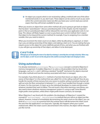 Chapter 4: Understanding Objective-C Memory Management 113
An object you acquire which is not received by calling a method with one of the afore-
mentioned words in it, you don’t own. These objects can be used as much as you want
within the current execution stack, but after you leave your current stack you cannot
expect that they will remain available for your use.
When you receive an object from some other method call, you’re going to get back an object
that has been “autoreleased.” I discuss autoreleasing later in this chapter, but the important
point is that an autoreleased object will be released the next time your application exits its run
loop. This release will likely happen as soon as you leave your current method. Don’t expect
that object to live beyond the current method, for example, if you’re assigning it to a member
variable, then you need to retain it.
When you increment the retain count on an object, either by allocating it, copying it, or retain-
ing it, you are taking ownership of that object, and staking a claim on it. You are stating that you
require access to this object for some indefinite period of time, and when you are finished with
it, you will give up ownership of that object, and allow it to be destroyed.
C A U T I O N
Although you are becoming the owner of an object by retaining it, ownership does not imply exclusivity. Others may
own the object, as well. You are not the only person who could be accessing the object and changing its values.
Using autorelease
I’ve already mentioned autorelease. The autorelease concept is central to Objective-C
memory management. It enables Objective-C to solve a critical problem that has faced other
languages, such as C++ and C: defining a standard “handoff” mechanism for objects returned
from other methods and how the memory associated with them is managed.
For example, if you think about a C++ method or function that returns an object, who is the
owner of that object? Is it the method that was called? Or is it the calling method? How do you
handle the transfer of that memory from one owner to another without somehow having it all
spill out onto the floor somewhere in between? C++ and C have handled that through a variety
of means. For the most part, it’s been up to the individual developer to create and document
whatever standard they want to follow. The end result is that when learning a new library, you
also need to learn whatever memory management system it’s using as well. Some libraries
might prefer smart pointers, while others might prefer known contracts, for example.
When Objective-C was faced with this problem, the developers of Objective-C created the
concept of “autorelease”. Autorelease is a method that you call on an object just like
release. However, instead of immediately decrementing the retain count on the object, you can
think of autorelease as a promise from the runtime that it will decrement the retain count
the next time the application’s run loop exits. Typically, this happens when your current
method exits. When the retain count is decremented in this manner, the object will be released
just like normal.
 