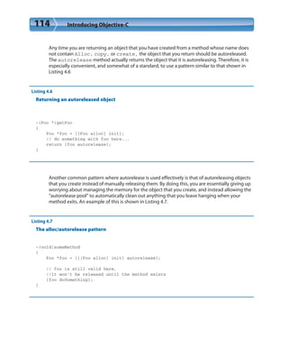 114 Introducing Objective-C
Any time you are returning an object that you have created from a method whose name does
not contain Alloc, copy, or create, the object that you return should be autoreleased.
The autorelease method actually returns the object that it is autoreleasing. Therefore, it is
especially convenient, and somewhat of a standard, to use a pattern similar to that shown in
Listing 4.6
Listing 4.6
Returning an autoreleased object
-(Foo *)getFoo
{
Foo *foo = [[Foo alloc] init];
// do something with foo here...
return [foo autorelease];
}
Another common pattern where autorelease is used effectively is that of autoreleasing objects
that you create instead of manually releasing them. By doing this, you are essentially giving up
worrying about managing the memory for the object that you create, and instead allowing the
“autorelease pool” to automatically clean out anything that you leave hanging when your
method exits. An example of this is shown in Listing 4.7.
Listing 4.7
The alloc/autorelease pattern
-(void)someMethod
{
Foo *foo = [[[Foo alloc] init] autorelease];
// foo is still valid here,
//it won’t be released until the method exists
[foo doSomething];
}
 